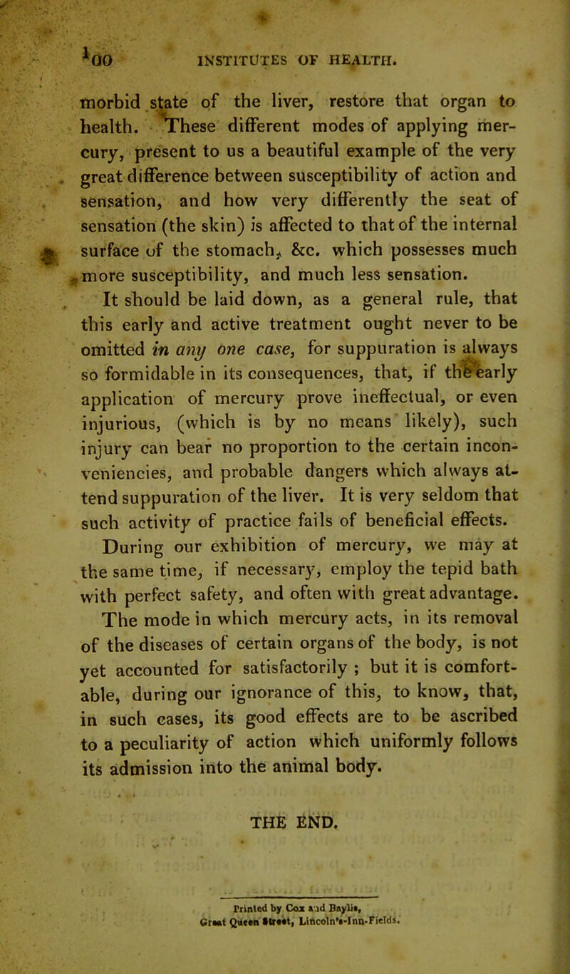 morbid .state of the liver, restore that organ to health. These different modes of applying rher- cury, present to us a beautiful example of the very great difference between susceptibility of action and sensation, and how very differently the seat of sensation (the skin) is affected to that of the internal surface of the stomach, &c. which possesses much ^more susceptibility, and much less sensation. It should be laid down, as a general rule, that this early and active treatment ought never to be omitted in any one case, for suppuration is always so formidable in its consequences, that, if thl^arly application of mercury prove ineffectual, or even injurious, (which is by no means likely), such injury can bear no proportion to the certain incon- veniencies, and probable dangers which always at- tend suppuration of the liver. It is very seldom that such activity of practice fails of beneficial effects. During our exhibition of mercury, we may at the same time, if necessary, employ the tepid bath with perfect safety, and often with great advantage. The mode in which mercury acts, in its removal of the diseases of certain organs of the body, is not yet accounted for satisfactorily ; but it is comfort- able, during our ignorance of this, to know, that, in such eases, its good effects are to be ascribed to a peculiarity of action which uniformly follows its admission into the animal body. THE END. rtlnled by Coz r.id Bsylii, CrMt Qtttm ttiMt, Lifico1n’i-Ina-FieId5.