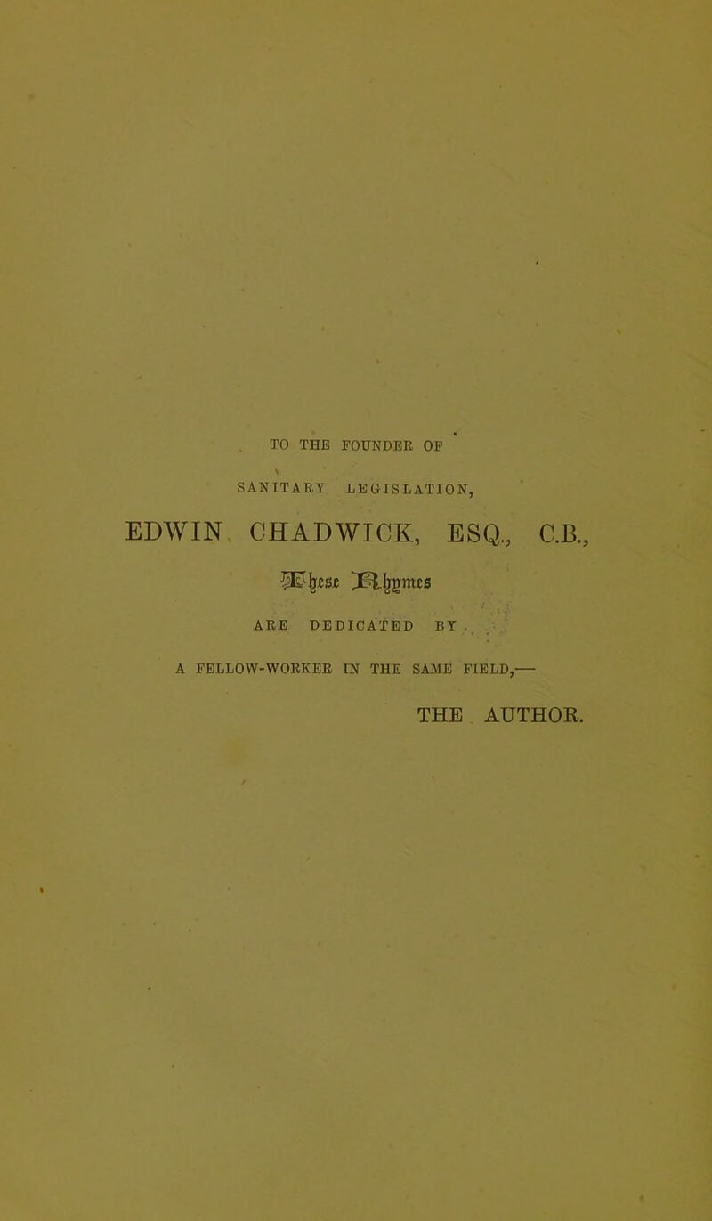 TO THE FOUNDER OF SANITARY LEGISLATION, EDWIN CHADWICK, ESQ., C.B., ARE DEDICATED BY . A FELLOW-WORKER IN THE SAME FIELD,— THE AUTHOR.