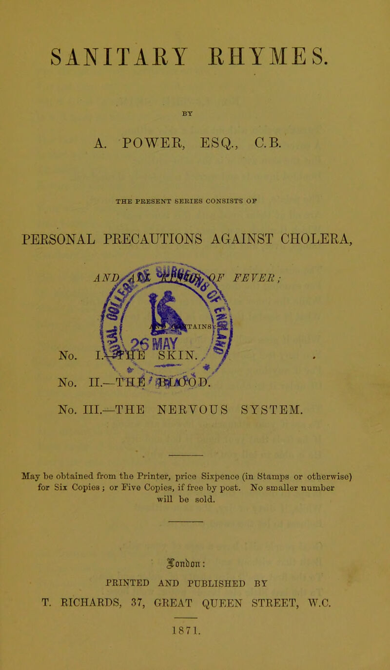 SANITARY RHYMES BY A. POWER, ESQ., C.B. THE PRESENT SERIES CONSISTS OP PERSONAL PRECAUTIONS AGAINST CHOLERA, No. III.—THE NERVOUS SYSTEM. May be obtained from the Printer, pi-ice Sixpence (in Stamps or otherwise) for Six Copies ; or Five Copies, if free by post. No smaller number will be sold. bonbon: PRINTED AND PUBLISHED BY T. RICHARDS, 37, GREAT QUEEN STREET, W.C. 1871.