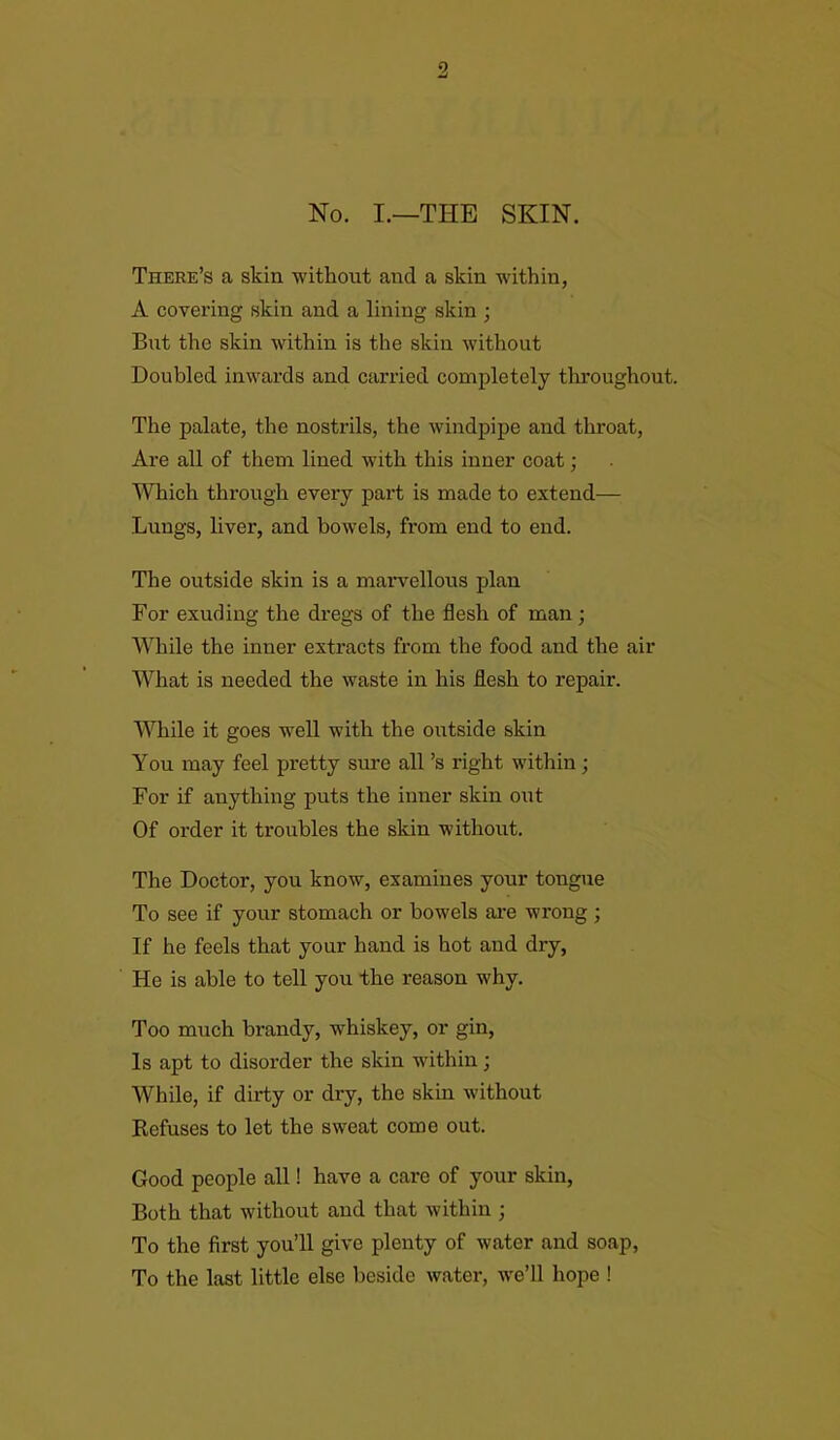 9 No. I.—THE SKIN. There’s a skin without and a skin within, A covering skin and a lining skin ; But the skin within is the skin without Doubled inwards and carried completely throughout. The palate, the nostrils, the windpipe and throat, Are all of them lined with this inner coat; Which through every part is made to extend— Lungs, liver, and bowels, from end to end. The outside skin is a marvellous plan For exuding the dregs of the flesh of man ; While the inner extracts from the food and the air What is needed the waste in his flesh to repair. While it goes well with the outside skin You may feel pretty sure all’s right within; For if anything puts the inner skin out Of order it troubles the skin without. The Doctor, you know, examines your tongue To see if your stomach or bowels are wrong ; If he feels that your hand is hot and dry, He is able to tell you the reason why. Too much brandy, whiskey, or gin, Is apt to disorder the skin within; While, if dirty or dry, the skin without Refuses to let the sweat come out. Good people all! have a care of your skin, Both that without and that within ; To the first you’ll give plenty of water and soap, To the last little else beside water, we’ll hope !