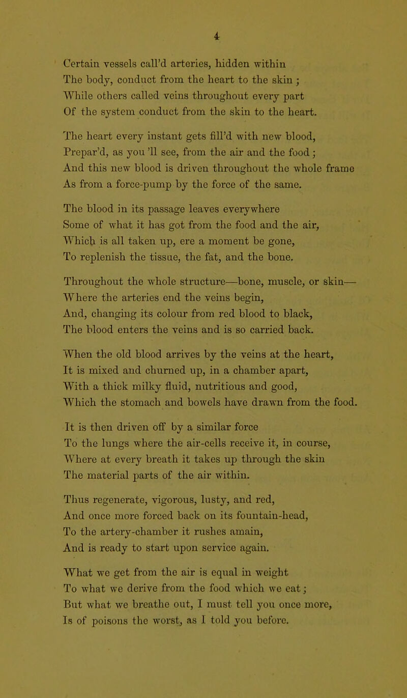 Certain vessels call’d arteries, hidden within The body, conduct from the heart to the skin ; While others called veins throughout every part Of the system conduct from the skin to the heart. The heart every instant gets fill’d with new blood, Prepar’d, as you ’ll see, from the air and the food; And this new blood is driven throughout the whole frame As from a force-pump by the force of the same. The blood in its passage leaves everywhere Some of what it has got from the food and the air, Which is all taken up, ere a moment be gone, To replenish the tissue, the fat, and the bone. Throughout the whole structure—bone, muscle, or skin— Where the arteries end the veins begin, And, changing its colour from red blood to black, The blood enters the veins and is so carried back. When the old blood arrives by the veins at the heart, It is mixed and churned up, in a chamber apart, With a thick milky fluid, nutritious and good, Which the stomach and bowels have drawn from the food. It is then driven off by a similar force To the lungs where the air-cells receive it, in course, Where at every breath it takes up through the skin The material parts of the air within. Thus regenerate, vigorous, lusty, and red, And once more forced back on its fountain-head, To the artery-chamber it rushes amain, And is ready to start upon service again. What we get from the air is equal in weight To what we derive from the food which we eat; But what we breathe out, I must tell you once more, Is of poisons the worst, as I told you before.