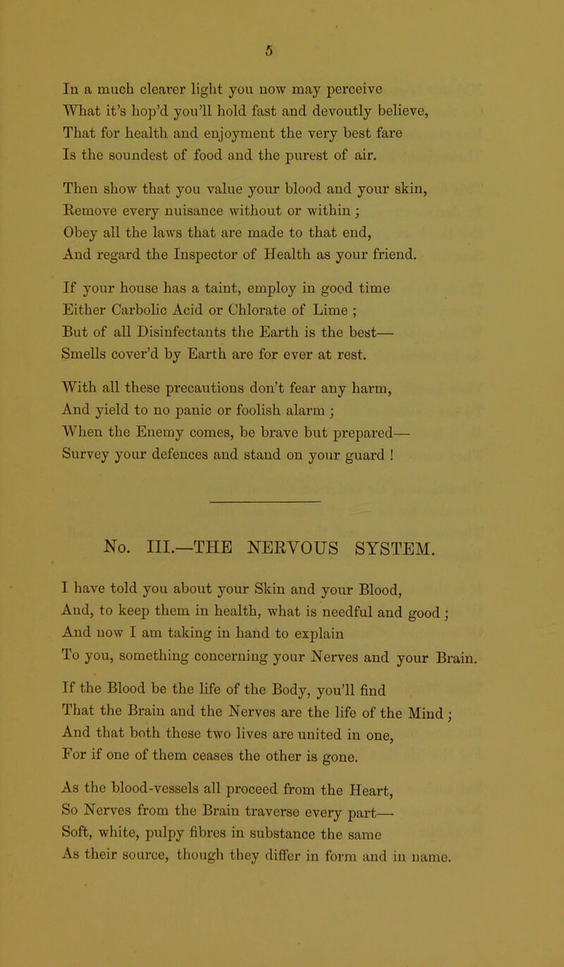 In a much cleai’er light you now may perceive What it’s hop’d you’ll hold fast and devoutly believe, That for health and enjoyment the very best fare Is the soundest of food and the purest of air. Then show that you value your blood and your skin, Remove every nuisance without or within; Obey all the laws that are made to that end, And regard the Inspector of Health as your friend. If your house has a taint, employ in good time Either Carbolic Acid or Chlorate of Lime ; But of all Disinfectants the Earth is the best— Smells cover’d by Earth are for ever at rest. With all these precautions don’t fear any harm, And yield to no panic or foolish alarm ; When the Enemy comes, be brave but prepared— Survey your defences and stand on your guard ! No. III.—THE NERVOUS SYSTEM. I have told you about your Skin and your Blood, And, to keep them in health, what is needful and good; And now I am taking in hand to explain To you, something concerning your Nerves and your Brain. If the Blood be the life of the Body, you’ll find That the Brain and the Nerves are the life of the Mind; And that both these two lives are united in one, For if one of them ceases the other is gone. As the blood-vessels all proceed from the Heart, So Nerves from the Brain traverse every part— Soft, white, pulpy fibres in substance the same As their source, though they differ in form and in name.