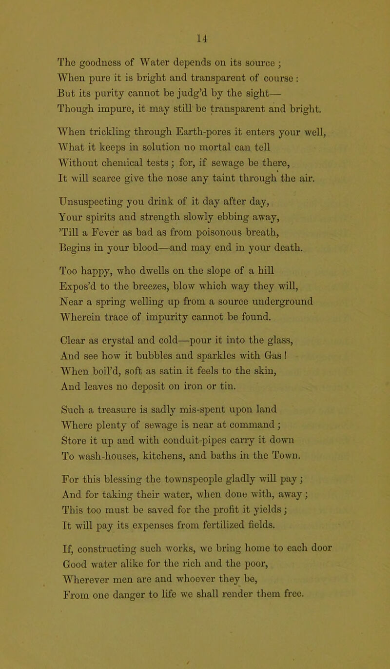The goodness of Water depends on its source ; When pure it is bright and transparent of course : But its purity cannot be judg’d by the sight— Though impure, it may still be transparent and bright. When trickling through Earth-pores it enters your well, What it keeps in solution no mortal can tell Without chemical tests ; for, if sewage be there, It will scarce give the nose any taint through the air. Unsuspecting you drink of it day after day, Your spirits and strength slowly ebbing away, ’Till a Fever as bad as from poisonous breath, Begins in your blood—and may end in your death. Too happy, who dwells on the slope of a hill Expos’d to the breezes, blow which way they will, Near a spring welling up from a source underground Wherein trace of impurity cannot be found. Clear as crystal and cold—pour it into the glass, And see how it bubbles and sparkles with Gas ! When boil’d, soft as satin it feels to the skin, And leaves no deposit on iron or tin. Such a treasure is sadly mis-spent upon land Where plenty of sewage is near at command ; Store it up and with conduit-pipes carry it down To wash-houses, kitchens, and baths in the Town. For this blessing the townspeople gladly will pay; And for taking their water, when done with, away; This too must be saved for the profit it yields j It will pay its expenses from fertilized fields. If, constructing such works, we bring home to each door Good water alike for the rich and the poor, Wherever men are and whoever they be, From one danger to life we shall render them free.