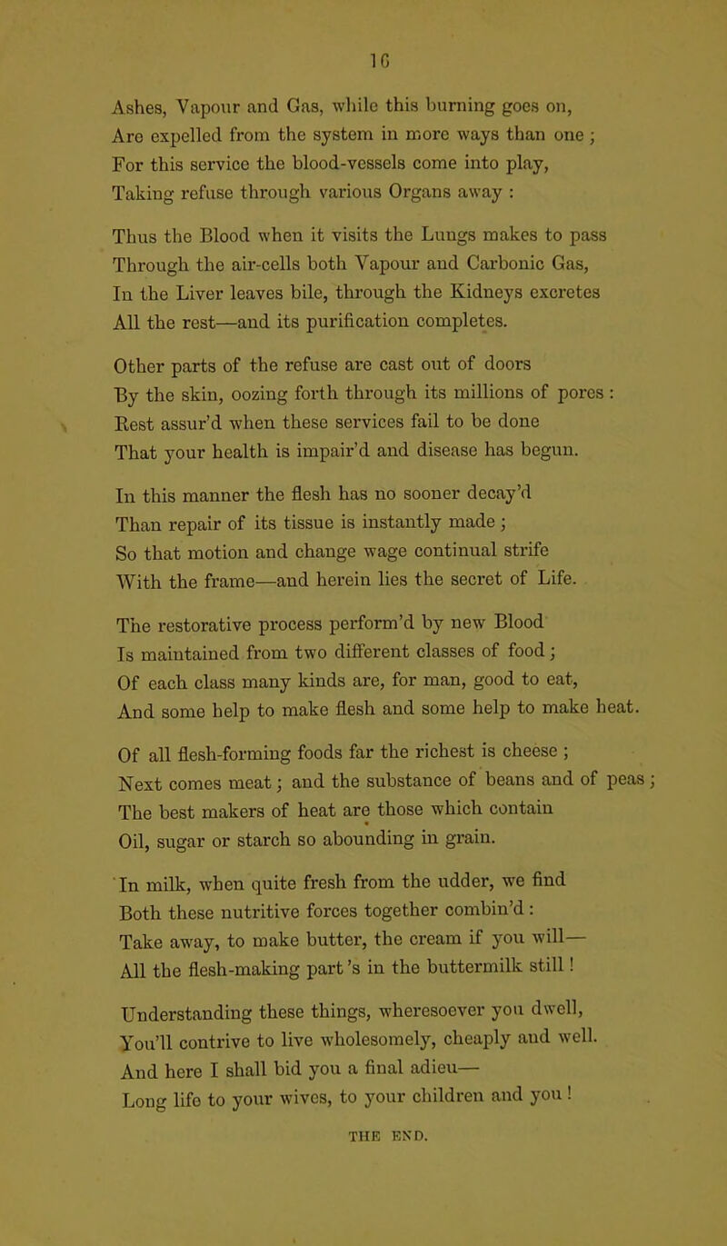 1G Ashes, Vapour and Gas, while this burning goes on, Aro expelled from the system in more ways than one; For this service the blood-vessels come into play, Taking refuse through various Organs away : Thus the Blood when it visits the Lungs makes to pass Through the air-cells both Vapour and Carbonic Gas, In the Liver leaves bile, through the Kidneys excretes All the rest—and its purification completes. Other parts of the refuse are cast out of doors By the skin, oozing forth through its millions of pores : Rest assur’d when these services fail to be done That your health is impair’d and disease has begun. In this manner the flesh has no sooner decay’d Than repair of its tissue is instantly made ; So that motion and change wage continual strife With the frame—and herein lies the secret of Life. The restorative process perform’d by new Blood Is maintained from two different classes of food; Of each class many kinds are, for man, good to eat, And some help to make flesh and some help to make heat. Of all flesh-forming foods far the richest is cheese ; Next comes meat; and the substance of beans and of peas; The best makers of heat are those which contain Oil, sugar or starch so abounding in grain. In milk, when quite fresh from the udder, we find Both these nutritive forces together combin’d : Take away, to make butter, the cream if you will— All the flesh-making part’s in the buttermilk still! Understanding these things, wheresoever you dwell, You’ll contrive to live wholesomely, cheaply aud well. And here I shall bid you a final adieu— Long life to your wives, to your children and you ! THE END.