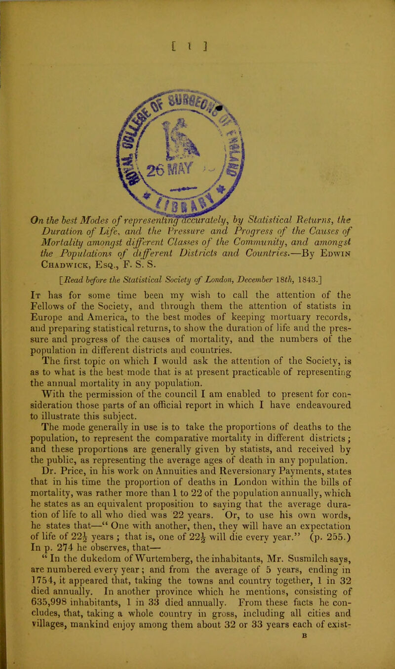 Duration of Life, and the Vressure and Progress of the Causes of Mortality amongst different Classes of the Community, and amongst the Populations of different Districts and Countries,—By Edwin Chadwick, Esq,, F. S. S. \_Read hfore the Statistical Society of London, December \Stli, 1843.] It has for some time been my wish to call the attention of the Fellows of the Society, and through them the attention of statists in Europe and America, to the best modes of keeping mortuary records, and preparing statistical returns, to show the duration of life and the pres- sure and progress of the causes of mortality, and the numbers of the population in different districts and countries. The first topic on which I would ask the attention of the Society, is as to what is the best mode that is at present practicable of representing the annual mortality in any population. With the permission of the council I am enabled to present for con- sideration those parts of an official report in which I have endeavoured to illustrate this subject. The mode generally in use is to take the proportions of deaths to the population, to represent the comparative mortality in different districts; and these proportions are generally given by statists, and received by the public, as representing the average ages of death in any population. Dr. Price, in his work on Annuities and Reversionary Payments, states that in his time the proportion of deaths in London within the bills of mortality, was rather more than 1 to 22 of the population annually, which he states as an equivalent proposition to saying that the average dura- tion of life to all who died was 22 years. Or, to use his own words, he states that—“ One with another, then, they will have an expectation of life of 22^ years ; that is, one of 22J will die every year.” (p. 255.) In p. 274 he observes, that— “ In the dukedom of Wurtemberg, the inhabitants, Mr. Susmilch says, are numbered every year; and from the average of 5 years, ending in 1754, it appeared that, taking the towns and country together, 1 in 32 died annually. In another province which he mentions, consisting of 635,998 inhabitants, 1 in 33 died annually. From these facts he con- cludes, that, taking a whole country in gross, including all cities and villages, mankind enjoy among them about 32 or 33 years each of exist- B