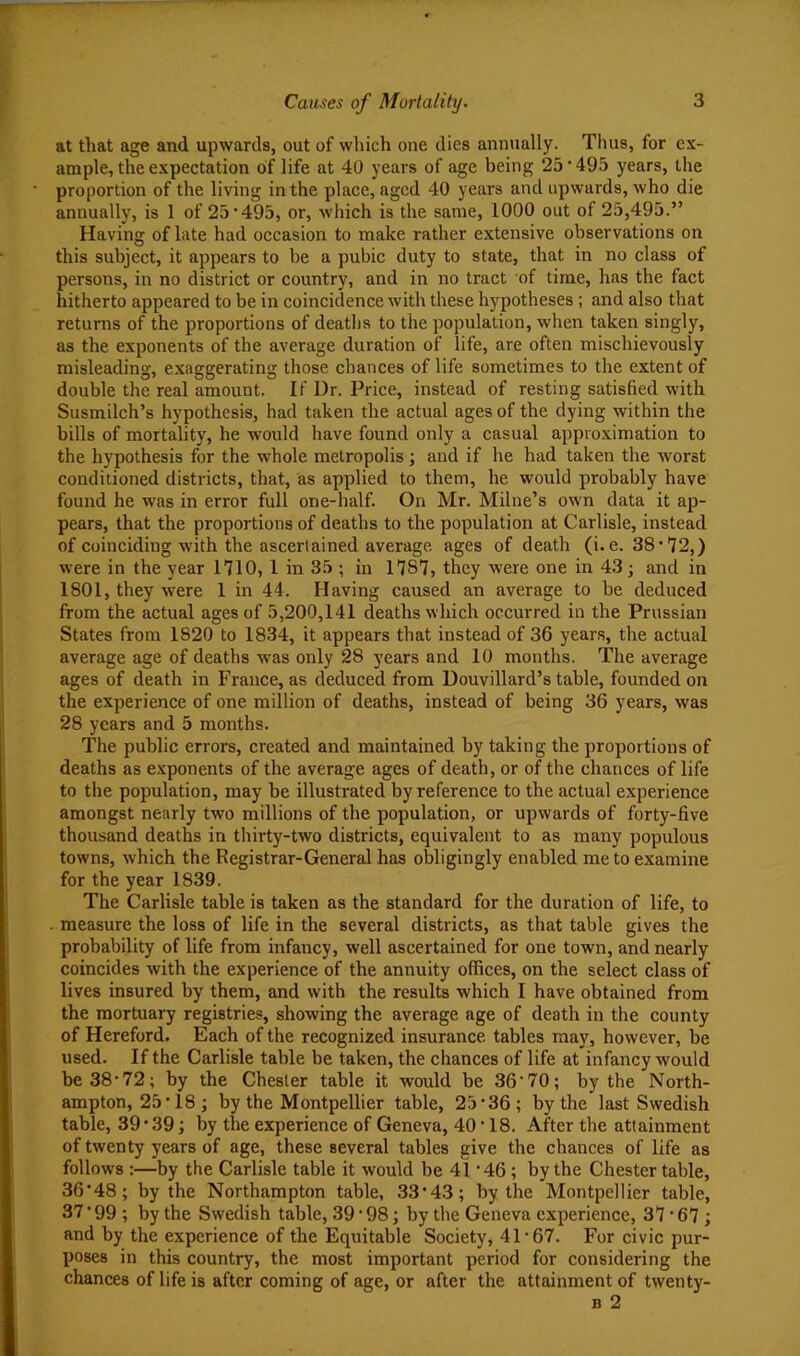 at that age and upwards, out of which one dies annually. Thus, for ex- ample, the expectation of life at 40 years of age being 25'495 years, the proportion of the living in the place, aged 40 years and upwards, who die annually, is 1 of 25*495, or, which is the same, 1000 out of 25,495.” Having of late had occasion to make rather extensive observations on this subject, it appears to be a pubic duty to state, that in no class of persons, in no district or country, and in no tract of time, has the fact hitherto appeared to be in coincidence with these hypotheses; and also that returns of the proportions of deaths to the population, when taken singly, as the exponents of the average duration of life, are often mischievously misleading, exaggerating those chances of life sometimes to the extent of double the real amount. If Dr. Price, instead of resting satisfied with Susmilch’s hypothesis, had taken the actual ages of the dying within the bills of mortality, he would have found only a casual approximation to the hypothesis for the whole metropolis; and if he had taken the worst conditioned districts, that, as applied to them, he would probably have found he was in error full one-half. On Mr. Milne’s own data it ap- pears, that the proportions of deaths to the population at Carlisle, instead of coinciding with the ascertained average ages of death (i.e. 38*72,) were in the year 1710, 1 in 35 ; in 1787, they were one in 43 j and in 1801, they were 1 in 44. Having caused an average to be deduced from the actual ages of 5,200,141 deaths which occurred in the Prussian States from 1820 to 1834, it appears that instead of 36 years, the actual average age of deaths was only 28 years and 10 months. The average ages of death in France, as deduced from Douvillard’s table, founded on the experience of one million of deaths, instead of being 36 years, was 28 years and 5 months. The public errors, created and maintained by taking the proportions of deaths as exponents of the average ages of death, or of the chances of life to the population, may be illustrated by reference to the actual experience amongst nearly two millions of the population, or upwards of forty-five thousand deaths in thirty-two districts, equivalent to as many populous towns, which the Registrar-General has obligingly enabled me to examine for the year 1839. The Carlisle table is taken as the standard for the duration of life, to measure the loss of life in the several districts, as that table gives the probability of life from infancy, well ascertained for one town, and nearly coincides with the experience of the annuity offices, on the select class of lives insured by them, and with the results which I have obtained from the mortuary registries, showing the average age of death in the county of Hereford. Each of the recognized insurance tables may, however, be used. If the Carlisle table be taken, the chances of life at infancy would be 38*72; by the Chester table it would be 36*70; by the North- ampton, 25*18; by the Montpellier table, 25*36; by the last Swedish table, 39*39; by the experience of Geneva, 40*18. After the attainment of twenty years of age, these several tables give the chances of life as follows :—by the Carlisle table it would be 41 *46; by the Chester table, 36*48; by the Northampton table, 33*43; by the Montpellier table, 37 * 99 *, by the Swedish table, 39*98; by the Geneva experience, 37*67; and by the experience of the Equitable Society, 41*67. For civic pur- poses in this country, the most important period for considering the chances of life is after coming of age, or after the attainment of twenty- B 2