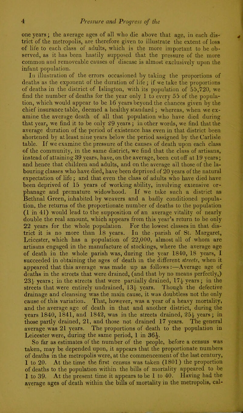 one years; the average ages of all who die above that age, in each dis- trict of the metropolis, are therefore given to illustrate the extent of loss of life to each class of adults, which is the more important to he ob- served, as it has been hastily supposed that the pressure of the more common and removeable causes of disease is almost exclusively upon the infant population. In illustration of the errors occasioned by taking the proportions of deaths as the exponent of the duration of life; if we take tlie proportions of deaths in the district of Islington, with its population of 55,720, w'e find the number of deaths for the year only 1 to every 55 of the popula- tion, which would appear to be 16 years beyond the cliances given by the chief insurance table, deemed a healthy standard; whereas, when we ex- amine the average death of all that population who have died during that year, we find it to be only 29 years ; in other words, we find that the average duration of the period of existence has even in that district been shortened by at least nine years below the period assigned by the Carlisle table. If we examine the pressure of the causes of death upon each class of the community, in the same district, we find that the class of artisans, instead of attaining 39 years, have, on the average, been cut off at 19 years; and hence that children and adults, and on the average all those of the la- bouring classes who have died, have been deprived of 20 years of the natural expectation of life; and that even the class of adults who have died have been deprived of 15 years of working ability, involving extensive or- phanage and premature widowhood. If we take such a district as Bethnal Green, inhabited by weavers and a badly conditioned popula- tion, the returns of the proportionate number of deaths to the population (1 in 41) would lead to the supposition of an average vitality of nearly double the real amount, which appears from this year’s return to be only 22 years for the whole population. For the lowest classes in that dis- trict it is no more than 18 years. In the-parish of St. Margaret, Leicester, which has a population of 22,000, almost all of whom are artisans engaged in the manufacture of stockings, where the average age of death in the whole parish was, during the year 1840, 18 years, I succeeded in obtaining the ages of death in the diflferent streets, when it appeared that this average was made up as follows:—Average age of deaths in the streets that were drained, (and that by no means perfectly,) 23^ years; in the streets that were partially drained, 17^ years; in the streets that were entirely undrained, 13l years. 'J'hough the defective drainage and cleansing was the main cause, it was doubtless not the only cause of this variation. That, however, was a year of a heavy mortality, and the average age of death in that and another district, during the years 1840, 1841, and 1842, was in the streets drained, 25^ years; in those partly drained, 21, and those not drained 17 years. The general average was 21 years. The proportions of death to the population in Leicester were, during the same period, 1 in 36 J. So far as estimates of the number of the people, before a census was taken, may be depended upon, it appears that the proportionate numbers of deaths in the metropolis were, at the commencement of the last century, 1 to 20. At the time the first census was taken (1801) the proportion of deaths to the population within the bills of mortality appeared to be 1 to 39. At the present time it appears to be 1 to 40. Having had the average ages of death within the bills of mortality in the metropolis, cal-