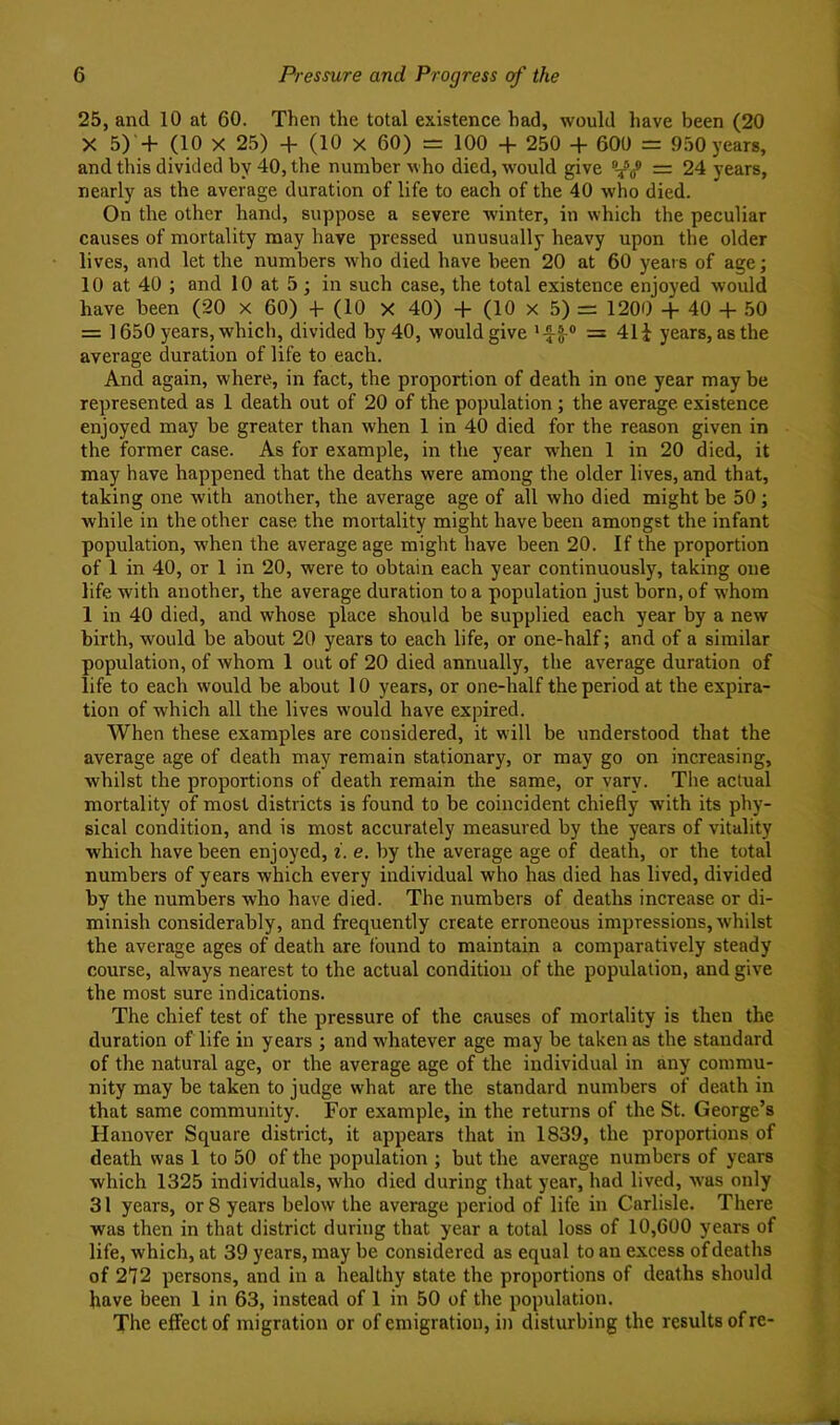 25, and 10 at 60. Then the total existence had, would have been (20 X 5) + (10 X 25) + (10 X 60) = 100 + 250 + 600 = 950 years, and this divided by 40, the number who died, would give = 24 years, nearly as the average duration of life to each of the 40 who died. On the other hand, suppose a severe Avinter, in which the peculiar causes of mortality may have pressed unusually heavy upon the older lives, and let the numbers Avho died have been 20 at 60 years of age; 10 at 40 ; and 10 at 5; in such case, the total existence enjoyed Avould have been (20 x 60) 4- (10 X 40) + (10 x 5) = 1200 + 40 + 50 = 1650 years, which, divided by 40, would give = 41i years, as the average duration of life to each. And again, where, in fact, the proportion of death in one year may be represented as 1 death out of 20 of the population; the average, existence enjoyed may be greater than when 1 in 40 died for the reason given in the former case. As for example, in the year when 1 in 20 died, it may have happened that the deaths were among the older lives, and that, taking one with another, the average age of all who died might be 50; while in the other case the mortality might have been amongst the infant population, AA’hen the average age might have been 20. If the proportion of 1 in 40, or 1 in 20, were to obtain each year continuously, taking one life with another, the average duration to a population just born, of whom 1 in 40 died, and whose place should be supplied each year by a new birth, would be about 20 years to each life, or one-half; and of a similar population, of Avhom 1 out of 20 died annually, the average duration of life to eaeh would be about 10 years, or one-half the period at the expira- tion of which all the lives would have expired. When these examples are considered, it will be understood that the average age of death may remain stationary, or may go on increasing, Avhilst the proportions of death remain the same, or vary. The actual mortality of most districts is found to be coincident chiefly with its phy- sical condition, and is most accurately measured by the years of vitality which have been enjoyed, i. e. by the average age of death, or the total numbers of years which every individual who has died has lived, divided by the numbers who have died. The numbers of deaths increase or di- minish considerably, and frequently create erroneous impressions, Avhilst the average ages of death are found to maintain a comparatively steady course, always nearest to the actual condition of the population, and give the most sure indications. The chief test of the pressure of the causes of mortality is then the duration of life in years ; and whatever age may be taken as the standard of the natural age, or the average age of the individual in any commu- nity may be taken to judge what are the standard numbers of death in that same community. For example, in the returns of the St. George’s Hanover Square district, it appears that in 1839, the proportions of death was 1 to 50 of the population ; but the average numbers of years which 1325 individuals, who died during that year, had lived, Avas only 31 years, or 8 years beloAV the average period of life in Carlisle. There was then in that district during that year a total loss of 10,600 years of life, which, at 39 years, may be considered as equal to an excess of deaths of 272 persons, and in a healthy state the proportions of deaths should have been 1 in 63, instead of 1 in 50 of the population. The effect of migration or of emigration, in disturbing the results of re-