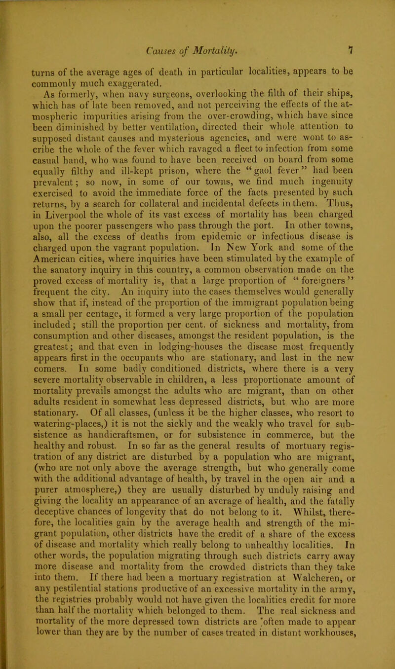 turns of tlie average ages of death in particular localities, appears to be commonly much exaggerated. As formerly, when navy surgeons, overlooking the filth of their ships, which has of late been removed, and not perceiving the efl'ects of the at- mospheric impurities arising from the over-crowding, which have since been diminished by better ventilation, directed their whole attention to supposed distant causes and mysterious agencies, and were wont to as- cribe the whole of the fever wliich ravaged a fleet to infection from some casual hand, who was found to have been received on board from some equally filthy and ill-kept prison, where the “gaol fever” had been prevalent; so now, in some of our towns, we find much ingenuity exercised to avoid the immediate force of the facts presented by such returns, by a search for collateral and incidental defects in them. Thus, in Liverpool the whole of its vast excess of mortality has been charged upon the poorer passengers who pass through the port. In other towns, also, all the excess of deaths from epidemic or infectious disease is charged upon the vagrant population. In New York and some of the American cities, where inquiries have been stimulated by the example of the sanatory inquiry in this country, a common observation made on the proved excess of mortality is, that a large proportion of “foreigners” frequent the city. An inquiry into the cases themselves would generally show that if, instead of the proportion of the immigrant population being a small per centage, it formed a very large proportion of the population included; still the proportion per cent, of sickness and moitality, from consumption and other diseases, amongst the resident population, is the greatest; and that even in lodging-houses the disease most frequently ajjpears first in the occupants who are stationary, and last in the new comers. In some badly conditioned districts, where there is a very severe mortality observable in children, a less proportionate amount of mortality prevails amongst the adults who are migrant, than on other adults resident in somewhat less depressed districts, but who are more stationary. Of all classes, (unless it be the higher classes, who resort to watering-places,) it is not the sickly and the weakly who travel for sub- sistence as handicraftsmen, or for subsistence in commerce, but the healthy and robust. In so far as the general results of mortuary regis- tration of any district are disturbed by a population who are migrant, (who are not only above the average strength, but who generally come with the additional advantage of health, by travel in the open air and a purer atmosphere,) they are usually disturbed by unduly raising and giving the locality an appearance of an average of health, and the fatally deceptive chances of longevity that do not belong to it. Whilst, there- fore, the localities gain by the average health and strength of the mi- grant population, other districts have the credit of a share of the excess of disease and mortality which really belong to unhealthy localities. In other words, the population migrating through such districts carry away more disease and mortality from the crowded districts than they take into them. If there had been a mortuary registration at Walcheren, or any pestilential stations productive of an excessive mortality in the army, the registries probably would not have given the localities credit for more than half the mortality which belonged to them. The real sickness and mortality of the more depressed town districts are 'often made to appear lower than they are by the number of cases treated in distant workhouses,