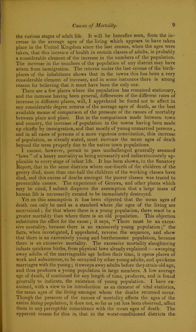 the various stages of adult life. It will be hereafter seen, from the in- crease in the average ages of the living which appears to have taken place in the United Kingdom since the last census, when the ages were taken, that this increase of health in certain classes of adults, is probably a considerable element of the increase in the numbers of the population. The increase in the numbers of the population of any district may have arisen from immigration. The returns under the last census of the birth- places of the inhabitants shows that in the towns this has been a very considerable element of increase, and in some instances there is strong reason for believing that it must have been the only one. There are a few places where the population has remained stationary, and the increase having been general, differences of the diflferent rates of increase in different places, will, I apprehend be found not to affect in any considerable degree returns of the average ages of death, as the best available means of comparison of the pressure of the causes of mortality between place and place. But in tbe comparisons made between town and country, the increase of population in the towns having been made up chiefly by immigration, and that mostly of young unmarried persons , and in all cases of persons of a more vigorous constitution, this increase of population, as already stated, must increase the mean ages of death beyond the term properly due to the native town populations. I cannot, however, permit to pass unchallenged generally assumed “laws ” of a heavy mortality as being necessarily and indiscriminately ap- plicable to every stage of infant life. It has been shown, in the Sanatory Report, that in the same districts where one-fourth of the children of the gentry died, more than one-half the children of the working classes have died, and this excess of deaths amongst the poorer classes was traced to preventible causes. The e.vperience of Geneva, and other places which may be cited, I submit disprove the assumption that a large mass of human life is necessarily created to be immediately destroyed. Yet on this assumption it has been objected that the mean ages of death can only be used as a standard where ^the ages of the living are ascertained ; for that where there is a young population, there must Ire a greater mortality than where there is an old population. This objection substitutes the effect for the cause; it says, “ There must be an exces- sive mortality, because there is an excessively young populationthe facts, when investigated, I apprehend, reverse the sequence, and show that there is an excessively young and burthensome population, because there is an excessive mortality. The excessive mortality slaughtering infants quickens births, from physical laws already explained :—sweeping away adults of the marriageable age before their time, it opens places of W'ork and subsistence, to be occupied by other young adults, and quickens marriages with the young; it sweeps away adults before they attain old age, and thus produces a young population in large numbers. A low average age of death, if continued for any length of time, produces, and is found generally to indicate, the existence of young population. I have ex- amined, with a view to its introduction as an element of vital statistics, the mean ages of the living amongst whom the deaths returned occur. Though the pressure of the causes of mortality affects the ages of the entire living population, it does not, so far as yet has been observed, affect them in any perceptible coincidence w’ith the mean ages of death. The apparent reason for this is, that in the worst-conditioned districts the