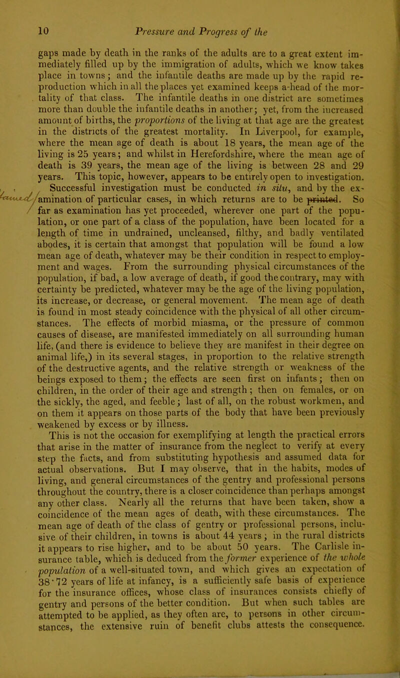 gaps made by death in the ranks of the adults are to a great extent im- mediately filled up by the immigration of adults, Avhich we know takes place in towns j and the infantile deaths are made up by the rapid re- production which in all the places yet examined keeps a-head of the mor- tality of that class. The infantile deaths in one district are sometimes more than double the infantile deaths in another; yet, from the increased amount of births, the proportions of the living at that age are the greatest in the districts of the greatest mortality. In Liverpool, for example, where the mean age of death is about 18 years, the mean age of the living is 25 years; and whilst in Herefordshire, where the mean age of death is 39 years, the mean age of the living is betw'een 28 and 29 years. This topic, however, appears to be entirely open to investigation. . , Successful investigation must be conducted in situ, and by the ex- '***‘*^-^/amlnation of particular cases, in which returns are to be printad. So / far as examination has yet proceeded, wherever one part of the popu- lation, or one part of a class of the population, have been located for a length of time in undrained, uncleansed, filthy, and badly ventilated abodes, it is certain that amongst that population will be found a low mean age of death, whatever may be their condition in respect to employ- ment and wages. From the surrounding physical circumstances of the population, if bad, a low average of death, if good the contrary, may with certainty be predicted, whatever may be the age of the living population, its increase, or decrease, or general movement. The mean age of death is found in most steady coincidence with the physical of all other circum- stances. The effects of morbid miasma, or the pressure of common causes of disease, are manifested immediately on all surrounding human life, (and there is evidence to believe they are manifest in their degree on animal life,) in its several stages, in proportion to the relative strength of the destructive agents, and the relative strength or w^eakness of the beings exposed to them; the effects are seen first on infants; then on children, in the order of their age and strength ; then on females, or on the sickly, the aged, and feeble; last of all, on the robust w'orkmen, and on them it appears on those parts of the body that have been previously weakened by excess or by illness. This is not the occasion for exemplifying at length the practical errors that arise in the matter of insurance from the neglect to verify at every step the facts, and from substituting hypothesis and assumed data for actual observations. But I may observe, that in the habits, modes of living, and general circumstances of the gentry and professional persons throughout the country, there is a closer coincidence than perhaps amongst any other class. Nearly all the returns that have been taken, show a coincidence of the mean ages of death, with these circumstances. The mean age of death of the class of gentry or professional persons, inclu- sive of their children, in towns is about 44 years ; in the rural districts it appears to rise higher, and to be about 50 years. The Carlisle in- surance table, which is deduced from the former experience of the ivhole population of a well-situated town, and w-hich gives an expectation of 38'72 years of life at infancy, is a sufficiently safe basis of experience for the insurance offices, whose class of insurances consists chiefly of gentry and persons of the better condition. But when such tables are attempted to be applied, as they often are, to persons in other circum- stances, the extensive ruin of benefit clubs attests the consequence.