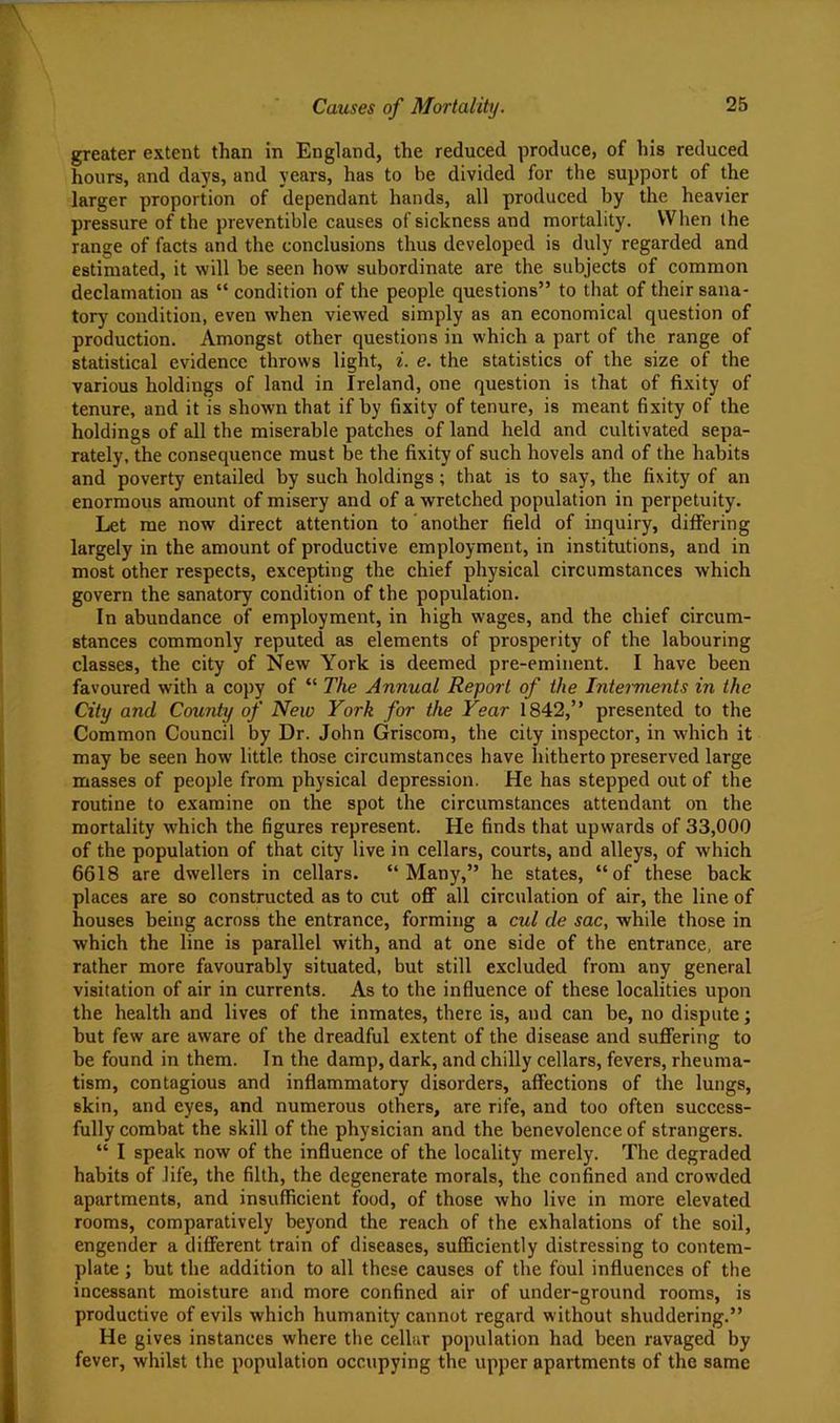 greater extent than in England, the reduced produce, of his reduced hours, and da3's, and years, has to be divided for the support of the larger proportion of dependant hands, all produced by the heavier pressure of the preventible causes of sickness and mortality. When the range of facts and the conclusions thus developed is duly regarded and estimated, it will be seen how subordinate are the subjects of common declamation as “ condition of the people questions” to that of their sana- tory condition, even when viewed simply as an economical question of production. Amongst other questions in which a part of the range of statistical evidence throws light, i. e. the statistics of the size of the various holdings of land in Ireland, one question is that of fixity of tenure, and it is shown that if by fixity of tenure, is meant fixity of the holdings of all the miserable patches of land held and cultivated sepa- rately, the consequence must be the fixity of such hovels and of the habits and poverty entailed by such holdings; that is to say, the fixity of an enormous amount of misery and of a wretched population in perpetuity. Let me now direct attention to another field of inquiry, differing largely in the amount of productive employment, in institutions, and in most other respects, excepting the chief physical circumstances which govern the sanatory condition of the population. In abundance of employment, in high wages, and the chief circum- stances commonly reputed as elements of prosperity of the labouring classes, the city of New York is deemed pre-eminent. I have been favoured with a copy of “ The Annual Report of the Interments in the City and County of New York for the Year 1842,” presented to the Common Council by Dr. John Griscom, the city inspector, in which it may be seen how little those circumstances have hitherto preserved large masses of people from physical depression. He has stepped out of the routine to examine on the spot the circumstances attendant on the mortality which the figures represent. He finds that upwards of 33,000 of the population of that city live in cellars, courts, and alleys, of which 6618 are dwellers in cellars. “Many,” he states, “of these back places are so constructed as to cut oflF all circulation of air, the line of houses being across the entrance, forming a cul de sac, while those in which the line is parallel with, and at one side of the entrance, are rather more favourably situated, but still excluded from any general visitation of air in currents. As to the influence of these localities upon the health and lives of the inmates, there is, and can be, no dispute; but few are aware of the dreadful extent of the disease and sufiering to be found in them. In the damp, dark, and chilly cellars, fevers, rheuma- tism, contagious and inflammatory disorders, affections of the lungs, skin, and eyes, and numerous others, are rife, and too often success- fully combat the skill of the physician and the benevolence of strangers. “ I speak now of the influence of the locality merely. The degraded habits of life, the filth, the degenerate morals, the confined and crowded apartments, and insufficient food, of those who live in more elevated rooms, comparatively beyond the reach of the exhalations of the soil, engender a different train of diseases, sufficiently distressing to contem- plate ; but the addition to all these causes of the foul influences of the incessant moisture and more confined air of under-ground rooms, is productive of evils which humanity cannot regard without shuddering.” He gives instances where the cellar population had been ravaged by fever, whilst the population occupying the upper apartments of the same