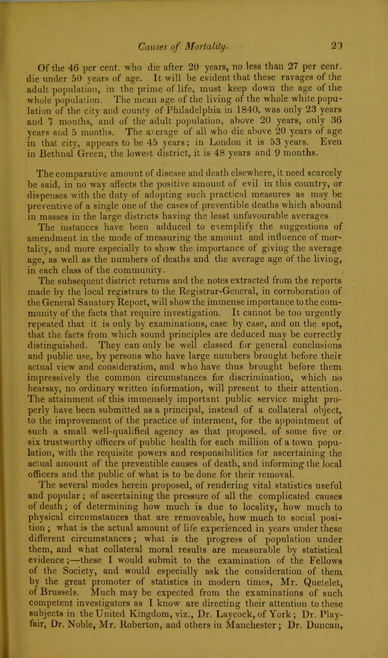 Of the 46 per cent, who die after 20 years, no less than 27 per cent, die under 50 years of age. It will be evident that these ravages of the adult popidation, in the prime of life, must keep down the age of the whole population. The mean age of the living of the whole white popu- lation of the city and county of Philadelphia in 1840, was only 23 years and 7 months, and of the adult population, above 20 years, only 36 years and 5 months. The average of all who die above 20 years of age in that city, appears to be 45 years; in London it is 53 years. Even in Bethnal Green, the lowest district, it is 48 years and 9 months. The comparative amount of disease and death elsewhere, it need scarcely be said, in no way affects the positive amount of evil in this country, or dispenses with the duty of adopting such practical measures as may be preventive of a single one of the cases of preventible deaths which abound in masses in the large districts having the least unfavourable averages. The instances have been adduced to exemplify the suggestions of amendment in the mode of measuring the amount and influence of mor- tality, and more especially to show the importance of giving the average age, as well as the numbers of deaths and the average age of the living, in each class of the community. The subsequent district returns and the notes extracted from the reports made by the local registrars to the Registrar-General, in corroboration of the General Sanatory Report, will show the immense importance to the com- munity of the facts that require investigation. It cannot be too urgently repeated that it is only by examinations, case by case, and on the spot, that the facts from which sound principles are deduced may be correctly distinguished. They can only be well classed for general conclusions and public use, by persons who have large numbers brought before their actual view and consideration, and who have thus brought before them impressively the common circumstances for discrimination, which no hearsay, no ordinary written information, will present to their attention. The attainment of this immensely important public service might pro- perly have been submitted as a principal, instead of a collateral object, to the improvement of the practice of interment, for the appointment of such a small well-qualified agency as that proposed, of some five or six trustworthy officers of public health for each million of a town popu- lation, with the requisite powers and responsibilities (or ascertaining the actual amount of the preventible causes of death, and informing the local officers and the public of what is to be done for their removal. The several modes herein proposed, of rendering vital statistics useful and popular; of ascertaining the pressure of all the complicated causes of death; of determining how much is due to locality, how much to physical circumstances that are removeable, how much to social posi- tion ; what is the actual amount of life experienced in years under these different circumstances; what is the progress of population under them, and what collateral moral results are measurable by statistical evidence;—these I would submit to the examination of the Fellows of the Society, and would especially ask the consideration of them by the great promoter of statistics in modem times, Mr. Quetelet, of Brussels. Much may be expected from the examinations of such competent investigators as I know are directing their attention to these subjects in the United Kingdom, viz.. Dr. Lay cock, of York; Dr. Play- fair, Dr. Noble, Mr. Roberton, and others in Manchester; Dr. Duncan,