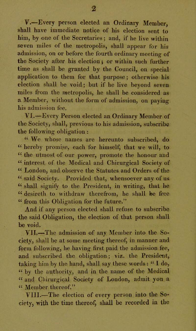 V. —Every person elected an Ordinary Member, shall have immediate notice of his election sent to him, by one of the Secretaries; and, if he live within seven miles of the metropolis, shall appear for his admission, on or before the fourth ordinary meeting of the Society after his election j or within such further time as shall be granted by the Council, on special application to them for that purpose; otherwise his election shall be void; but if he live beyond seven miles from the metropolis, he shall be considered as a Member, without the form of admission, on paying his admission fee. VI. —Every Person elected an Ordinary Member of the Society, shall, previous to his admission, subscribe the following obligation : “ We whose names are hereunto subscribed, do hereby promise, each for himself, that we will, to ‘‘ the utmost of our power, promote the honour and interest of the Medical and Chirurgical Society of “ London, and observe the Statutes and Orders of the said Society. Provided that, whensoever any of us shall signify to the President, in writing, that he desireth to withdraw thereft'om, he shall be free ‘‘ from this Obligation for the future.” And if any person elected shall refuse to subscribe the said Obligation, the election of that person shall be void. VII. —-The admission of any Member into the So- ciety, shall be at some meeting thereof, in manner and form following, he having first paid the admission fee, and subscribed the obligation; viz. the President, taking him by the hand, shall say these words : “ I do, “ by the authority, and in the name of the Medical and Chirurgical Society of London, admit you a “ Member thereof.” VIII. —The election of every person into the So- ciety, with the time thereof, shall be recorded in the