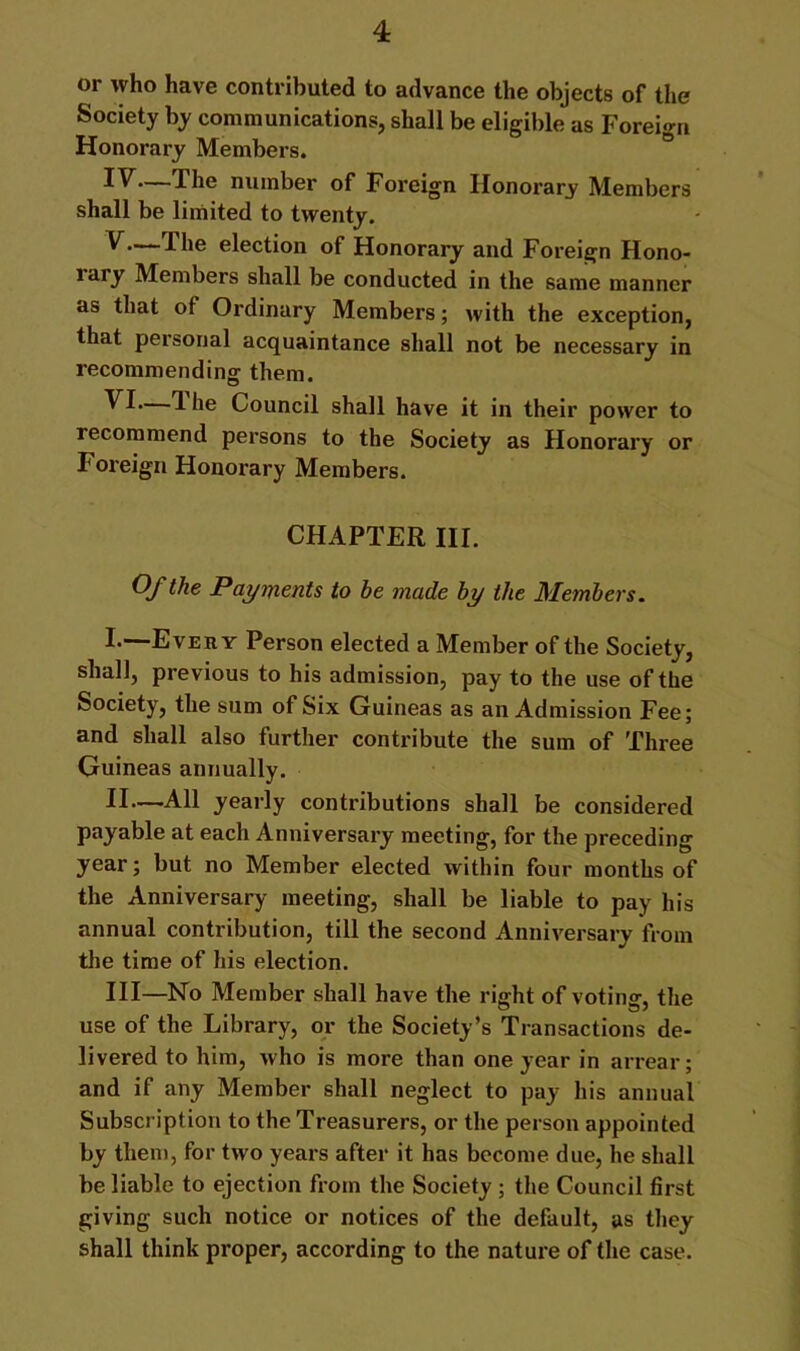or who have contributed to advance the objects of the Society by communications, shall be eligible as Foreign Honorary Members. The number of Foreign Honorary Members shall be limited to twenty. ^election of Honorary and Foreign Hono- rary Members shall be conducted in the same manner as that of Ordinary Members; with the exception, that personal acquaintance shall not be necessary in recommending them. 1 he Council shall have it in their power to recommend persons to the Society as Honorary or Foreign Honorary Members. CHAPTER III. Of the Payments to be made by the Members. I.—Every Person elected a Member of the Society, shall, previous to his admission, pay to the use of the Society, the sum of Six Guineas as an Admission Fee; and shall also further contribute the sum of Three Guineas annually. II— All yearly contributions shall be considered payable at each Anniversary meeting, for the preceding year; but no Member elected within four months of the Anniversary meeting, shall be liable to pay his annual contribution, till the second Anniversary from tlie time of his election. III— No Member shall have the right of voting, the use of the Library, or the Society’s Transactions de- livered to him, who is more than one year in arrear; and if any Member shall neglect to pay his annual Subscription to the Treasurers, or the person appointed by them, for two years after it has become due, he shall be liable to ejection from the Society ; the Council first giving such notice or notices of the default, as they shall think proper, according to the nature of the case.