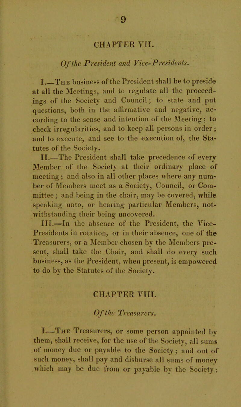 CHAPTER VII. Of the President and Vice-Presidents. I The business of the President shall be to preside at all the Meetings, and to regulate all the proceed- ings of the Society and Council; to state and put questions, both in the affirmative and negative, ac- cording to the sense and intention of the Meeting; to check irregularities, and to keep all persons in order; and to execute, and see to the execution of, the Sta- tutes of the Society. II. —The President shall take precedence of every Member of the Society at their ordinary place of meeting; and also in all other places where any num- ber of Members meet as a Society, Council, or Com- mittee ; and being in the chair, may be covered, while speaking unto, or hearing particular Members, not- withstanding their being uncovered. III. —In the absence of the President, the Vice- Presidents in rotation, or in their absence, one of the Treasurers, or a Member chosen by the Members pre- sent, shall take the Chair, and shall do every such business, as the President, when present, is empowered to do by the Statutes of the Society. CHAPTER VIII. Of the Treasurers. I—The Treasurers, or some person appointed by them, shall receive, for the use of the Society, all sums of money due or payable to the Society; and out of such money, shall pay and disburse all sums of money which may be due from or payable by the Society;