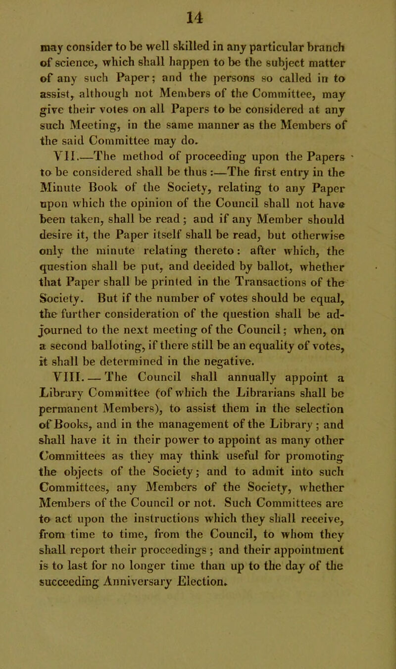 may consider to be well skilled in any particular branch of science, which shall happen to be the subject matter of any such Paper; and the persons so called In to assist, although not Men»bers of the Committee, may give their votes on all Papers to be considered at any such Meeting, In the same manner as the Members of the said Committee may do. VII.—The method of proceeding upon the Papers ' to be considered shall be thus :—The first entry in the Minute Book of the Society, relating to any Paper upon which the opinion of the Council shall not have been taken, shall be read; and if any Member should desire it, the Paper itself shall be read, but otherwise only the minute relating thereto: after which, the question shall be put, and decided by ballot, whether that Paper shall be printed in the Transactions of the Society. But if the number of votes should be equal, the further consideration of the question shall be ad- journed to the next meeting of the Council; when, on a second balloting, if there still be an equality of votes, it shall be determined in the negative. VIII The Council shall annually appoint a Library Committee (of which the Librarians shall be permanent Members), to assist them in the selection of Books, and in the management of the Library ; and shall have it in their power to appoint as many other Committees as they may think useful for promoting the objects of the Society; and to admit into such Committees, any Members of the Society, whether Members of the Council or not. Such Committees are to act upon the instructions which they shall receive, from time to time, from the Council, to whom they sliall report their proceedings ; and their appointment is to last for no longer time than up to the day of tlie succeeding Anniversary Election,