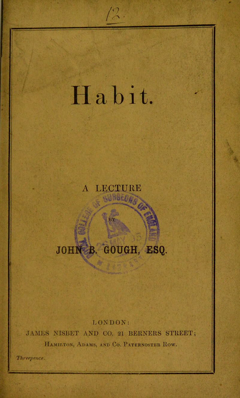 Habit. A LECTURE JOHlit;^. GOUGH, ESQ. LONDON: JAMES NISBET AND CO. 21 BERNERS STREET; Hamilton, Adams, and Co. Patehnoster Row. Threepence.