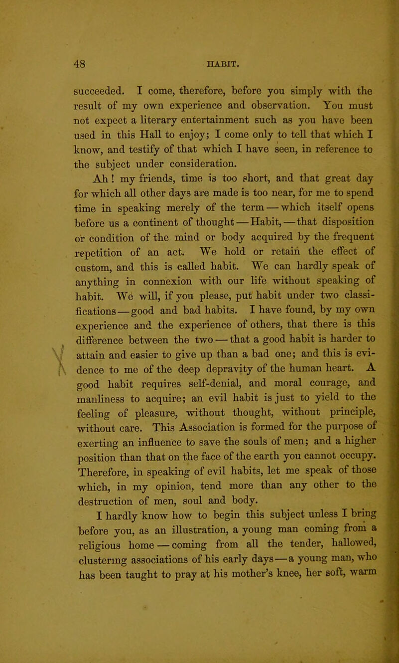 succeeded. I come, therefore, before you simply with the result of my own experience and observation. You must not expect a literary entertainment such as you have been used in this Hall to enjoy; I come only to tell that which I know, and testify of that which I have seen, in reference to the subject under consideration. Ah! my friends, time is too short, and that great day for which all other days are made is too near, for me to spend time in speaking merely of the term — which itself opens before us a continent of thought — Habit,—that disposition or condition of the mind or body acquired by the frequent repetition of an act. We hold or retain the effect of custom, and this is called habit. We can hardly speak of anything in connexion with our life without speaking of habit. We wiU, if you please, put habit under two classi- fications—good and bad habits. I have found, by my own experience and the experience of others, that there is this difference between the two — that a good habit is harder to attain and easier to give up than a bad one; and this is evi- dence to me of the deep depravity of the human heart. A good habit requires self-denial, and moral courage, and manliness to acquire; an evil habit is just to yield to the feeling of pleasure, without thought, without principle, without care. This Association is formed for the purpose of exerting an influence to save the souls of men; and a higher position than that on the face of the earth you cannot occupy. Therefore, in speaking of evil habits, let me speak of those which, in my opinion, tend more than any other to the destruction of men, soul and body. I hardly know how to begin this subject unless I bring before you, as an illustration, a young man coming from a religious home — coming from all the tender, hallowed, clustering associations of his early days—a young man, who has been taught to pray at his mother’s knee, her soft, warm