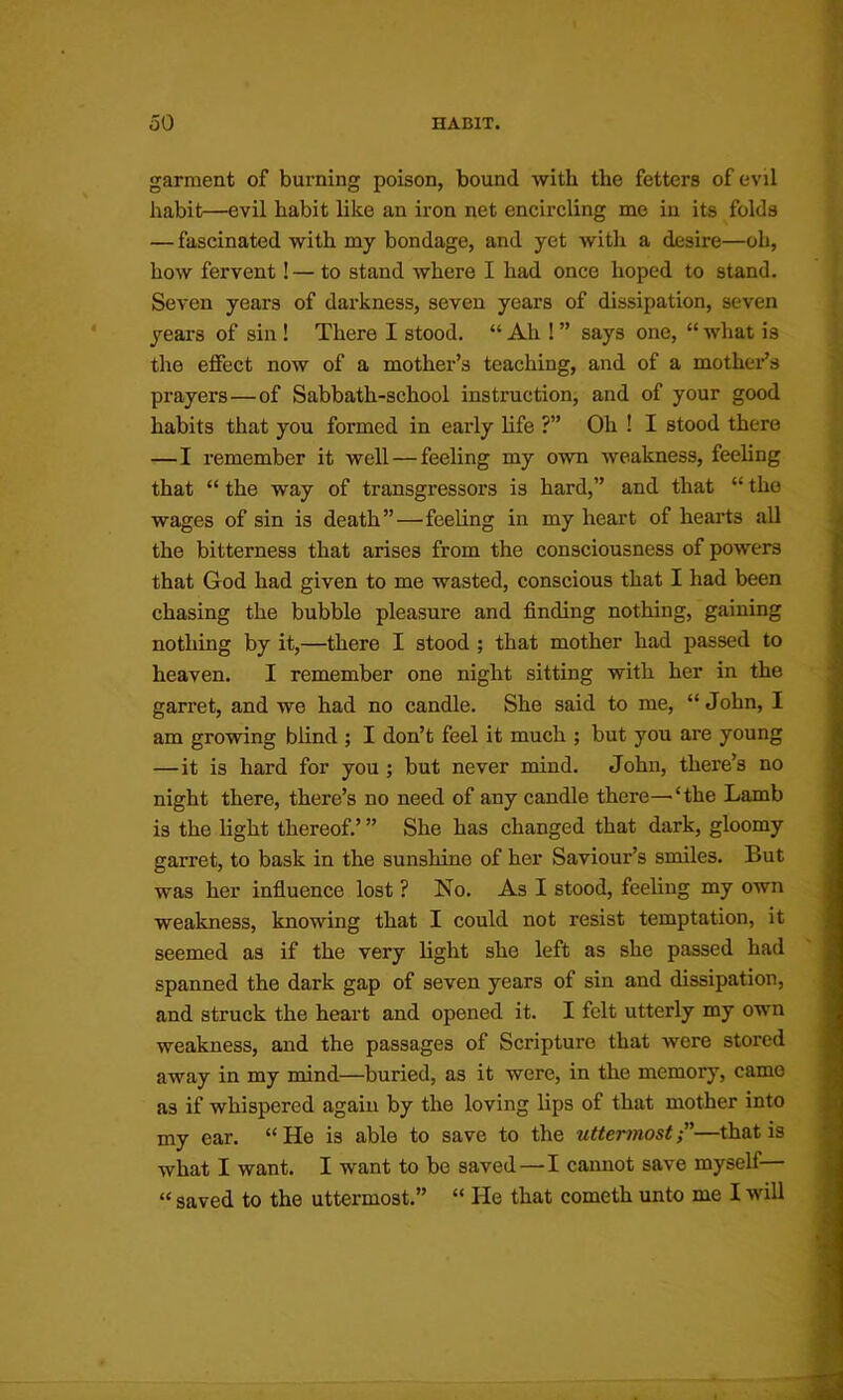 garment of burning poison, bound with the fetters of evil habit—evil habit like an iron net encircling mo in its folds — fascinated with my bondage, and yet with a desire—oh, how fervent! — to stand where I had once hoped to stand. Seven years of darkness, seven years of dissipation, seven years of sin ! There I stood. “ Ah ! ” says one, “ what is the effect now of a mother’s teaching, and of a mother’s prayers—of Sabbath-school instruction, and of your good habits that you formed in early life ?” Oh ! I stood there —I remember it well — feeling my own weakness, feeling that “ the way of transgressors is hard,” and that “ the wages of sin is death”—feeling in my heart of hearts aU the bitterness that arises from the consciousness of powers that God had given to me wasted, conscious that I had been chasing the bubble pleasure and finding nothing, gaining nothing by it,—there I stood ; that mother had passed to heaven. I remember one night sitting with her in the garret, and we had no candle. She said to me, “ John, I am growing blind ; I don’t feel it much ; but you are young —it is hard for you ; but never mind. John, there’s no night there, there’s no need of any candle there—‘the Lamb is the light thereof.’ ” She has changed that dark, gloomy garret, to bask in the sunshine of her Saviour’s smiles. But was her influence lost ? No. As I stood, feeling my own weakness, knowing that I could not resist temptation, it seemed as if the very light she left as she passed had spanned the dark gap of seven years of sin and dissipation, and struck the heart and opened it. I felt utterly my own weakness, and the passages of Scripture that were stored away in my mind—buried, as it were, in the memory, came as if whispered again by the loving lips of that mother into my ear. “He is able to save to the uttermost”—that is what I want. I want to be saved—I cannot save myself— “ saved to the uttermost.” “ He that cometh unto me I will
