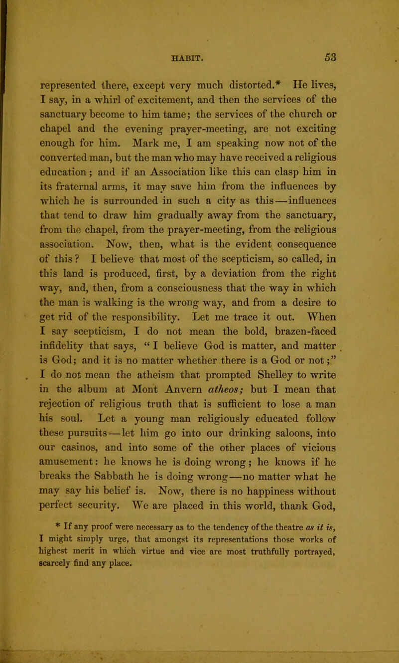 represented there, except very much distorted,* He Kves, I say, in a whirl of excitement, and then the services of the sanctuary become to him tame; the services of the church or chapel and the evening prayer-meeting, are not exciting enough for him. Mark me, I am speaking now not of the converted man, but the man who may have received a religious education; and if an Association like this can clasp him in its fraternal arms, it may save him from the influences by which he is surrounded in such a city as this—influences that tend to draw him gradually away from the sanctuary, from the chapel, from the prayer-meeting, from the religious association. Now, then, what is the evident consequence of this ? I believe that most of the scepticism, so called, in this land is produced, first, by a deviation from the right way, and, then, from a consciousness that the way in which the man is walking is the wrong way, and from a desire to get rid of the responsibility. Let me trace it out. When I say scepticism, I do not mean the bold, brazen-faced infidelity that says, “ I believe God is matter, and matter is God; and it is no matter whether there is a God or not;” I do not mean the atheism that prompted Shelley to write in the album at Mont Anvern atheos; but I mean that rejection of religious truth that is suflRcient to lose a man his soul. Let a young man religiously educated follow these pursuits—let him go into our drinking saloons, into our casinos, and into some of the other places of vicious amusement: he knows he is doing wrong; he knows if he breaks the Sabbath he is doing wrong—no matter what he may say his belief is. Now, there is no happiness without perfect security. We are placed in this world, thank God, * If any proof were necessary as to the tendency of the theatre as it is, I might simply urge, that amongst its representations those works of highest merit in which virtue and vice are most truthfully portrayed, scarcely hnd any place.