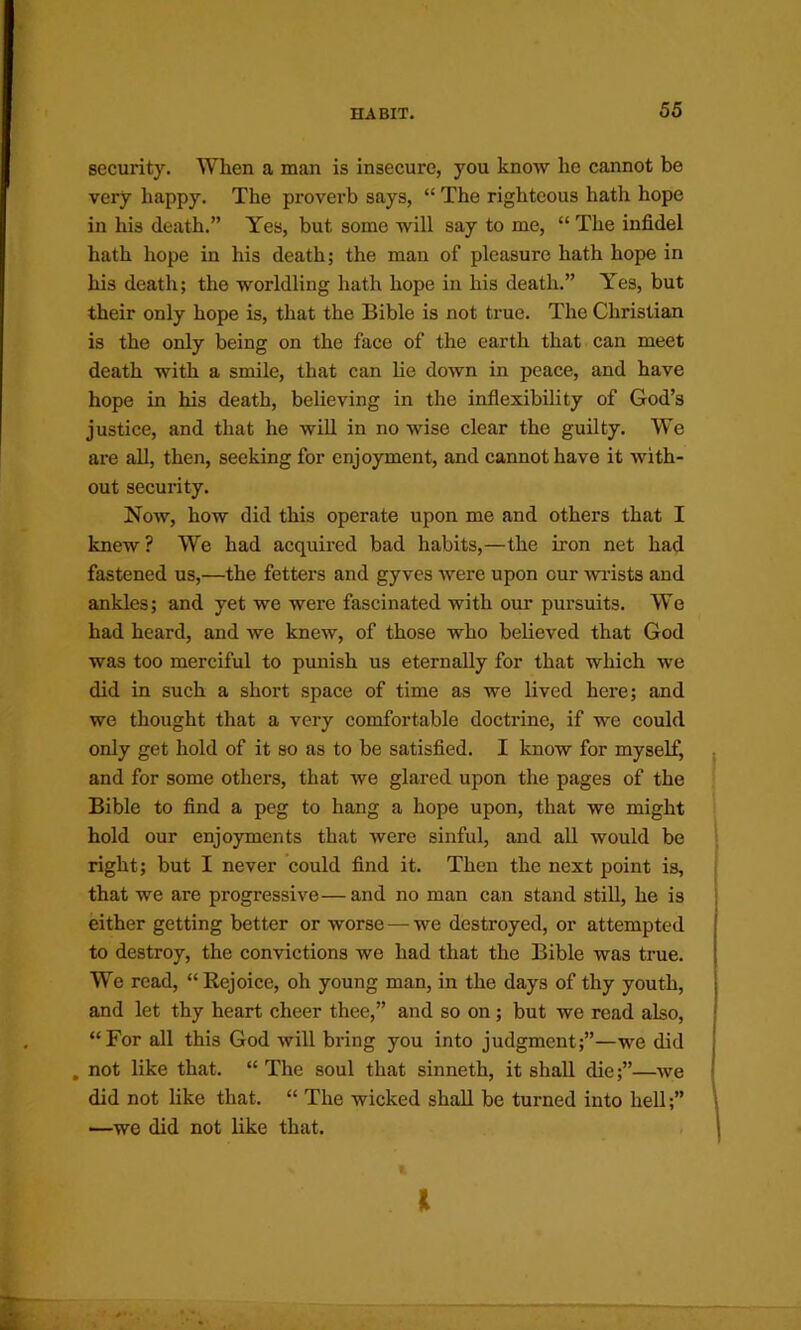 security. When a man is insecure, you know he cannot be very happy. The proverb says, “ The righteous hath hope in his death.” Yes, but some will say to me, “ The infidel hath hope in his death; the man of pleasure hath hope in his death; the worldling hath hope in his death.” Yes, but their only hope is, that the Bible is not true. The Christian is the only being on the face of the earth that can meet death with a smile, that can lie down in peace, and have hope in his death, believing in the inflexibility of God’s justice, and that he will in no wise clear the guilty. We are all, then, seeking for enjoyment, and cannot have it with- out secuiaty. Now, how did this operate upon me and others that I knew? We had acquired bad habits,—the iron net had fastened us,—the fetters and gyves were upon our wrists and ankles; and yet we were fascinated with our pursuits. W’e had heard, and we knew, of those who believed that God was too merciful to punish us eternally for that which we did in such a short space of time as we lived here; and we thought that a very comfortable doctrine, if we could only get hold of it so as to be satisfied. I know for myselt^ and for some others, that we glared upon the pages of the Bible to find a peg to hang a hope upon, that we might hold our enjoyments that Avere sinful, and all would be right; but I never could find it. Then the next point is, that we are progressive—and no man can stand still, he is either getting better or worse — we destroyed, or attempted to destroy, the convictions we had that the Bible was true. We read, “Eejoice, oh young man, in the days of thy youth, and let thy heart cheer thee,” and so on; but we read also, “For all this God Avill bring you into judgment;”—we did . not like that. “ The soul that sinneth, it shall die;”—Ave did not like that. “ The wicked shall be turned into hell;” —we did not like that. I