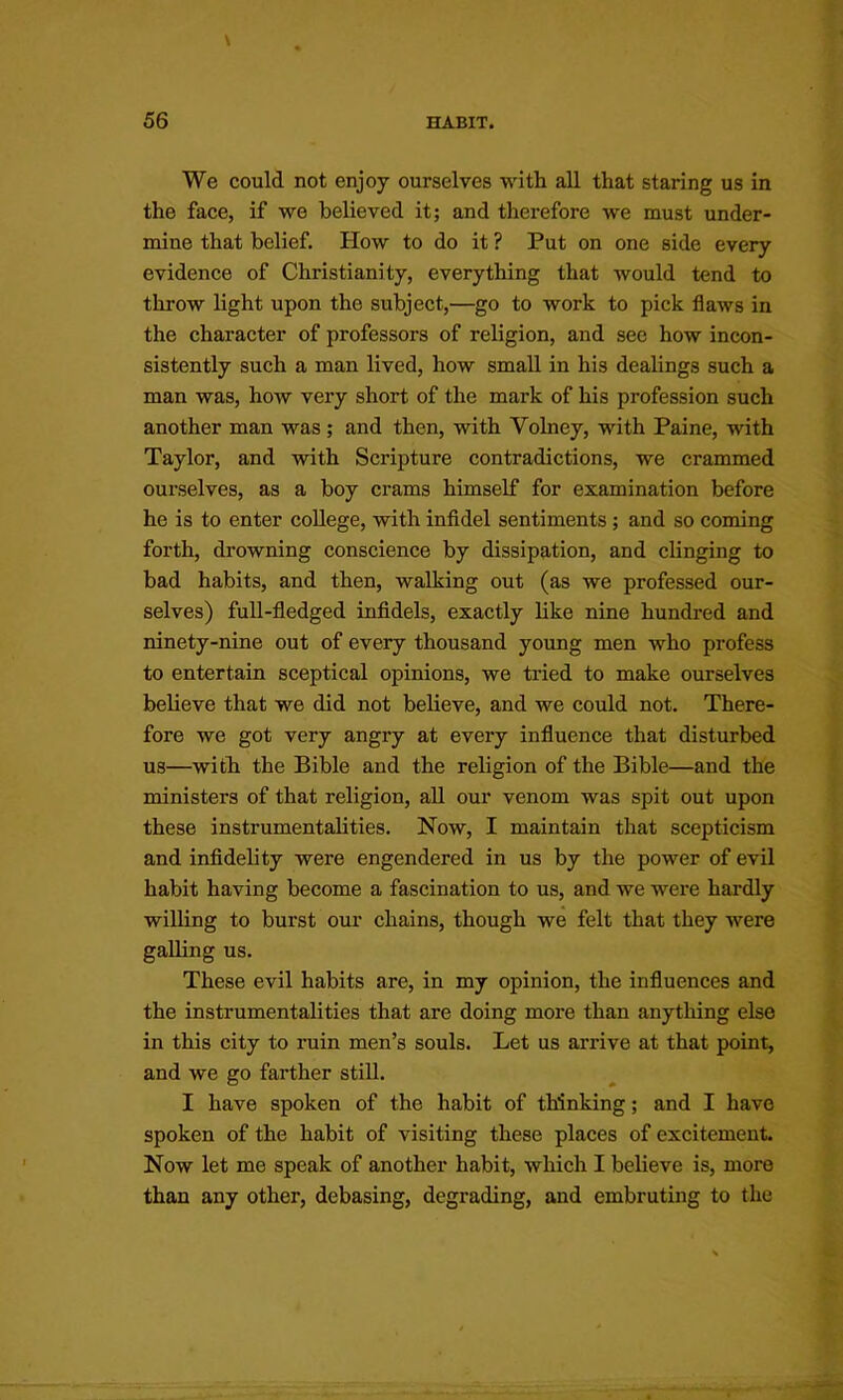 We could not enjoy ourselves with all that staring us in the face, if we believed it; and therefore we must under- mine that belief. How to do it ? Put on one side every evidence of Christianity, everything that would tend to throw light upon the subject,—go to work to pick flaws in the character of professors of religion, and see how incon- sistently sueh a man lived, how small in his dealings such a man was, how veiy short of the mark of his profession such another man was; and then, with Volney, with Paine, with Taylor, and with Scripture contradictions, we crammed ourselves, as a boy crams himself for examination before he is to enter college, with infidel sentiments; and so coming forth, drowning conscience by dissipation, and clinging to bad habits, and then, walking out (as we professed our- selves) full-fledged infidels, exactly like nine hundred and ninety-nine out of every thousand young men who profess to entertain sceptical opinions, we tried to make ourselves believe that we did not believe, and we could not. There- fore we got very angry at every infiuence that disturbed us—with the Bible and the religion of the Bible—and the ministers of that religion, all our venom was spit out upon these instrumentahties. Now, I maintain that sceptieism and infidelity were engendered in us by the power of evil habit having become a fascination to us, and we were hardly willing to burst oui' chains, though we felt that they were galling us. These evil habits are, in my opinion, the influences and the instrumentalities that are doing more than anything else in this city to ruin men’s souls. Let us arrive at that point, and we go farther still. I have spoken of the habit of thinking; and I have spoken of the habit of visiting these places of excitement. Now let me speak of another habit, which I believe is, more than any other, debasing, degrading, and embruting to the
