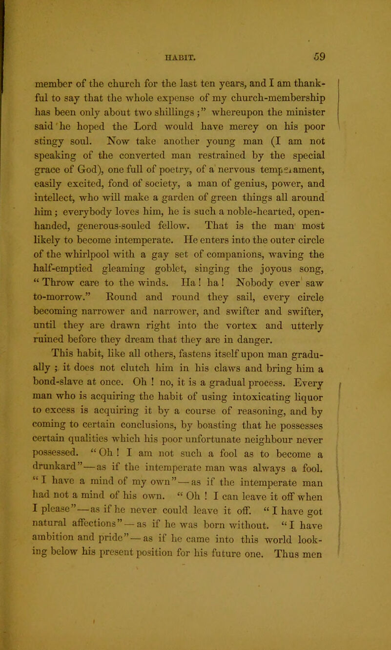 member of the church for the last ten years, and I am thank- ful to say that the whole expense of my church-membership has been only about two shillings; ” whereupon the minister said'he hoped the Lord would have mercy on his poor stingy soul. Now take another young man (I am not speaking of the converted man restrained by the special grace of God), one full of poetry, of a nervous temperament, easily excited, fond of society, a man of genius, power, and intellect, who will make a garden of green things all around him; everybody loves him, he is such a noble-hearted, open- handed, generous-souled fellow. That is the man’ most likely to become intemperate. He enters into the outer circle of the whirlpool with a gay set of companions, waving the half-emptied gleaming goblet, singing the joyous song, “ Throw care to the winds. Ha ! ha! Nobody ever' saw to-morrow.” Round and round they sail, every circle becoming narrower and narrower, and swifter and swifter, until they are drawn right into the vortex and utterly ruined before they dream that they are in danger. This habit, like all others, fastens itself upon man gradu- ally it does not clutch liim in his claws and bring him a bond-slave at once. Oh ! no, it is a gradual process. Every i man who is acquiring the habit of using intoxicating liquor | to excess is acquiring it by a course of reasoning, and by coming to certain conclusions, by boasting that he possesses certain qualities which his poor unfortunate neighbour never possessed. “ Oh ! I am not such a fool as to become a drunkard”—as if the intemperate man was always a fool. “I have a mind of my own” — as if the intemperate man liad not a mind of his own. “ Oh ! I can leave it off when I please”—as if he never could leave it off. “ I have got ‘ natural affections” — as if he was born without. “I have ambition and pride” — as if he came into this world look- i ing below his present position for his future one. Thus men