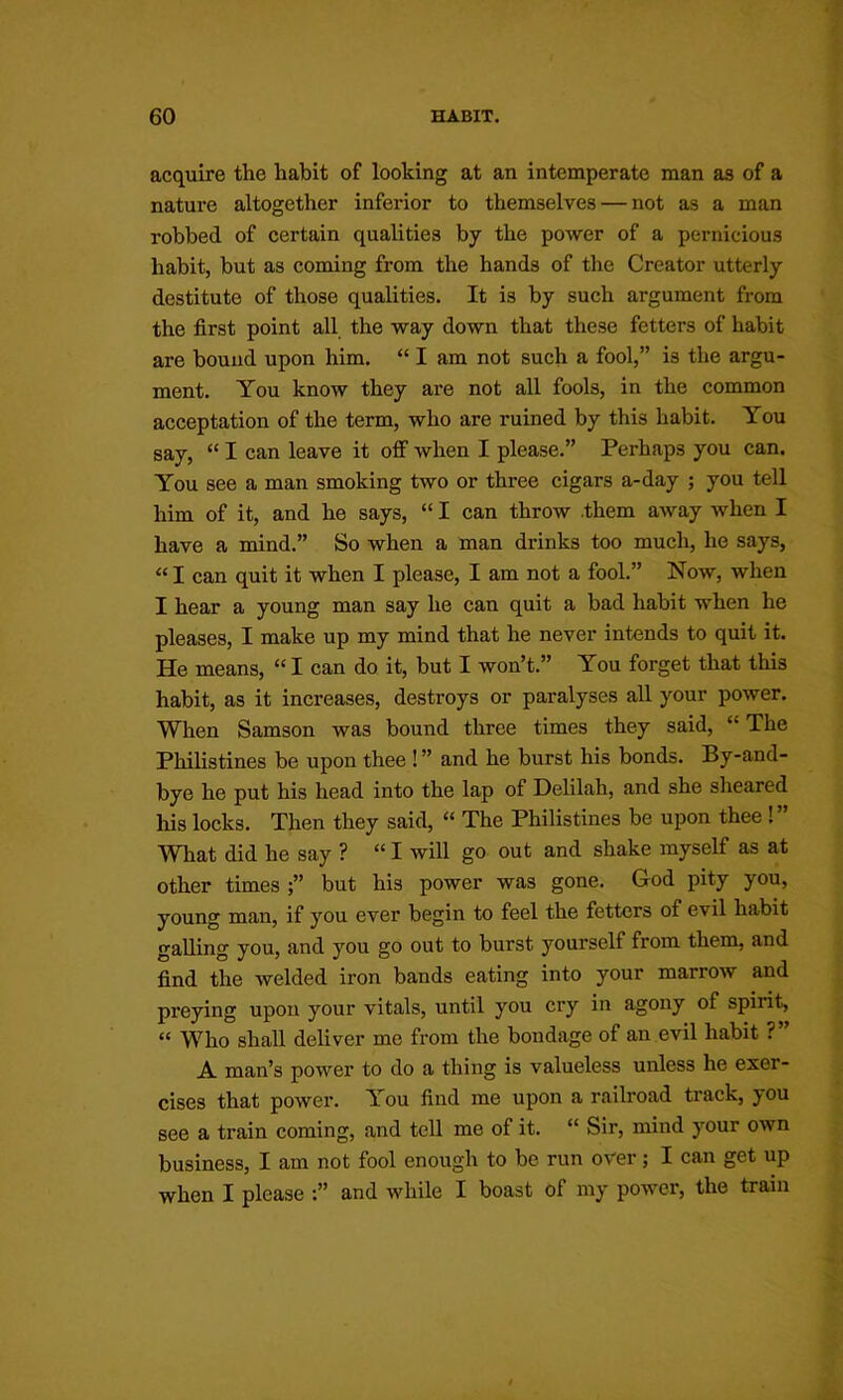 acquire the habit of looking at an intemperate man as of a nature altogether inferior to themselves — not as a man robbed of certain qualities by the power of a pernicious habit, but as coming from the hands of the Creator utterly destitute of those qualities. It is by such argument from the first point all the way down that these fetters of habit are bound upon him. “ I am not such a fool,” is the argu- ment. You know they are not all fools, in the common acceptation of the term, who are ruined by this habit. You say, “ I can leave it off when I please.” Perhaps you can. You see a man smoking two or three cigars a-day ; you tell him of it, and he says, “ I can throw .them away when I have a mind.” So when a man drinks too much, he says, “ I can quit it when I please, I am not a fool.” Now, when I hear a young man say he can quit a bad habit when he pleases, I make up my mind that he never intends to quit it. He means, “ I can do it, but I won’t.” You forget that this habit, as it increases, destroys or paralyses all your power. When Samson was bound three times they said, “ The Philistines be upon thee ! ” and he burst his bonds. By-and- bye he put his head into the lap of Delilah, and she sheared his locks. Then they said, “ The Philistines be upon thee !” What did he say ? “I will go out and shake myself as at other times ;” but his power was gone. God pity you, young man, if you ever begin to feel the fetters of evil habit galling you, and you go out to burst yourself from them, and find the Avelded iron bands eating into your marrow and preying upon your vitals, until you cry in agony of spirit, “ Who shall deliver me from the bond<age of an evil habit ? A man’s power to do a thing is valueless unless he exer- cises that power. You find me upon a railroad track, you see a train coming, and tell me of it. “ Sir, mind your own business, I am not fool enough to be run over; I can get up when I please and while I boast of my power, the train