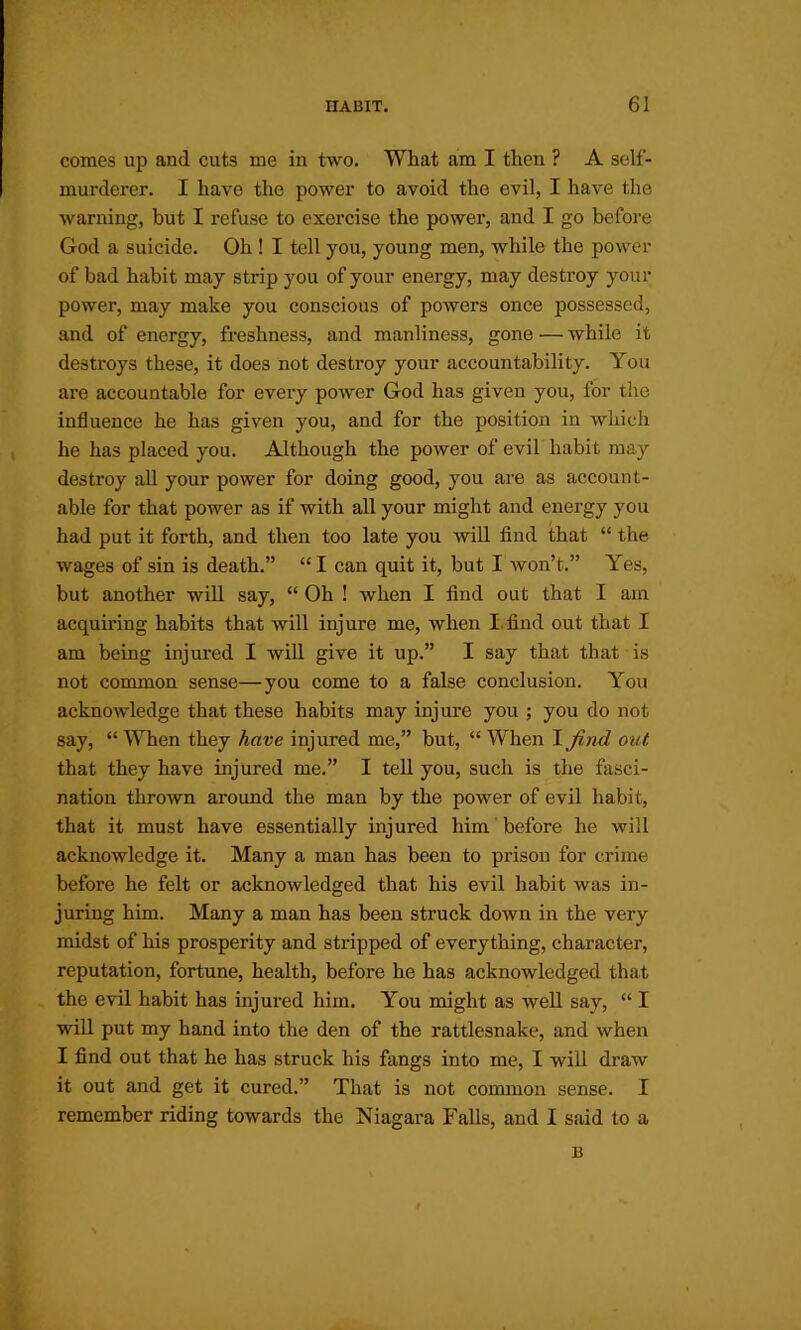 comes up and cuts me in two. What am I then ? A self- murderer. I have the power to avoid the evil, I have the warning, but I refuse to exercise the power, and I go before God a suicide. Oh ! I tell you, young men, while the power of bad habit may strip you of your energy, may destroy your power, may make you conscious of powers once possessed, and of energy, freshness, and manliness, gone — while it destroys these, it does not destroy your accountability. You are accountable for every power God has given you, for the influence he has given you, and for the position in which he has placed you. Although the power of evil habit may destroy all your power for doing good, you are as account- able for that power as if with all your might and energy you had put it forth, and then too late you will find that “ the wages of sin is death.” “ I can quit it, but I won’t.” Yes, but another wifi, say, “ Oh ! when I find out that I am acquiring habits that will injure me, when I.find out that I am being injured I will give it up.” I say that that is not conamon sense—you come to a false conclusion. You acknowledge that these habits may injure you ; you do not say, “ When they have injured me,” but, “ When I Jind out that they have injured me.” I tell you, such is the fasci- nation thrown around the man by the power of evil habit, that it must have essentially injured him before he will acknowledge it. Many a man has been to prison for crime before he felt or acknowledged that his evil habit was in- juring him. Many a man has been struck down in the very midst of his prosperity and stripped of everything, character, reputation, fortune, health, before he has acknowledged that the evil habit has injured him. You might as well say, “ I will put my hand into the den of the rattlesnake, and when I find out that he has struck his fangs into me, I will draw it out and get it cured.” That is not common sense. I remember riding towards the Niagara Falls, and I said to a B