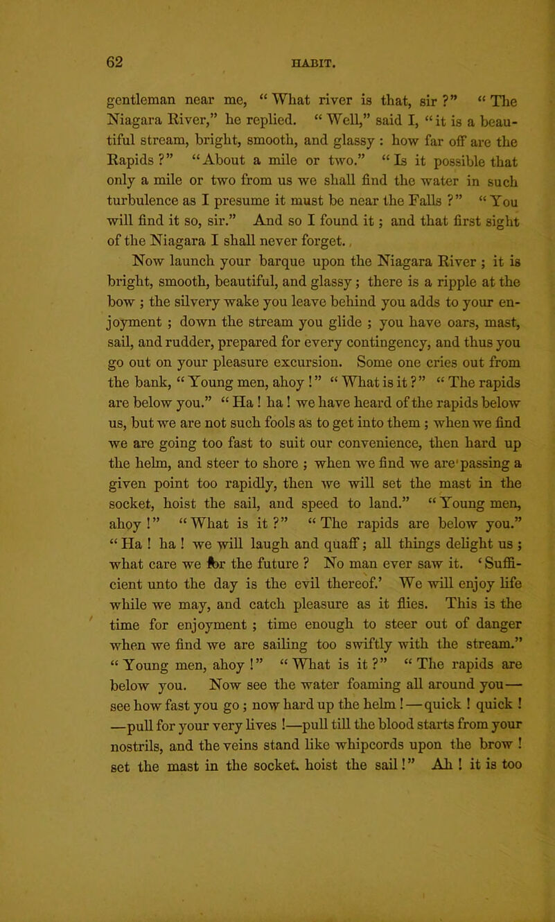 gentleman near me, “ What river is that, sir ?” “ Tlie Niagara River,” he replied, “ Well,” said I, “it is a beau- tiful stream, bright, smooth, and glassy : how far off are the Rapids?” “About a mile or two.” “Is it possible that only a mile or two from us we shall find the water in such turbulence as I presume it must be near the Falls ?” “ You will find it so, sir.” And so I found it; and that first sight of the Niagara I shall never forget., Now launch your barque upon the Niagara River ; it is bright, smooth, beautiful, and glassy; there is a ripple at the bow ; the silvery wake you leave beliind you adds to your en- joyment ; down the stream you glide ; you have oars, mast, sail, and rudder, prepared for every contingency, and thus you go out on your pleasure excursion. Some one cries out from the bank, “ Young men, ahoy ! ” “ What is it ? ” “ The rapids are below you.” “ Ha! ha! we have heard of the rapids below us, but we are not such fools as to get into them; when we find we are going too fast to suit our convenience, then hard up the helm, and steer to shore ; when we find we are'passing a given point too rapidly, then we will set the mast in the socket, hoist the sail, and speed to land.” “Young men, ahoy!” “What is it?” “The rapids are below you.” “ Ha I ha ! we -will laugh and quaff; aU things delight us ; what care we far the future ? No man ever saw it. ‘ Suffi- \ cient unto the day is the evil thereof,’ We will enjoy life while we may, and catch pleasure as it flies. This is the time for enjoyment ; time enough to steer out of danger when we find we are sailing too swiftly with the stream.” “Young men, ahoy!” “What is it?” “The rapids are below you. Now see the water foaming all around you— see how fast you go; now hard up the helm!—quick ! quick ! —pull for your very lives !—puU till the blood starts from your nostrils, and the veins stand like whipcords upon the brow ! set the mast in the socket, hoist the sail! ” Ah ! it is too