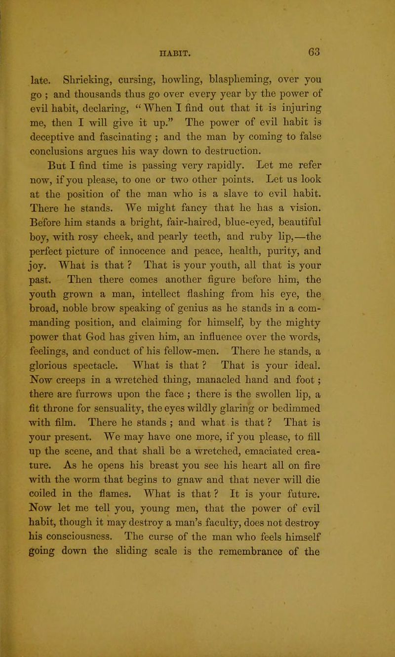 late. Shrieking, cursing, howling, blaspheming, over you go ; and thousands thus go over every year by the power of evil habit, declaring, “ Wlien I find out that it is injuring me, then I will give it up.” The power of evil habit is deceptive and fascinating ; and the man by coming to false conclusions argues his way down to destruction. But I find time is passing very rapidly. Let me refer now, if you please, to one or two other points. Let us look at the position of the man who is a slave to evil habit. There he stands. We might fancy that he has a vision. Before him stands a bright, fair-haired, blue-eyed, beautiful boy, with rosy cheek, and pearly teeth, and ruby lip,—the perfect picture of innocence and peace, health, purity, and joy. What is that ? That is your youth, all that is your past. Then there comes another figure before him, the youth grown a man, intellect flashing from his eye, the broad, noble brow speaking of genius as he stands in a com- manding position, and claiming for himself, by the mighty power that God has given him, an influence over the words, feelings, and conduct of his fellow-men. There he stands, a glorious spectacle. What is that ? That is your ideal. Now creeps in a wretched thing, manacled hand and foot; there are furrows upon the face ; there is the swollen lip, a fit throne for sensuality, the eyes wildly glaring or bedimmed with film. There he stands ; and what is that ? That is your present. We may have one more, if you please, to fill up the scene, and that shall be a wretched, emaciated crea- ture. As he opens his breast you see his heart all on fire with the worm that begins to gnaw and that never will die coiled in the flames. What is that ? It is your future. Now let me tell you, young men, that the power of evil habit, though it may destroy a man’s faculty, does not destroy his consciousness. The curse of the man who feels himself going down the sliding scale is the remembrance of the