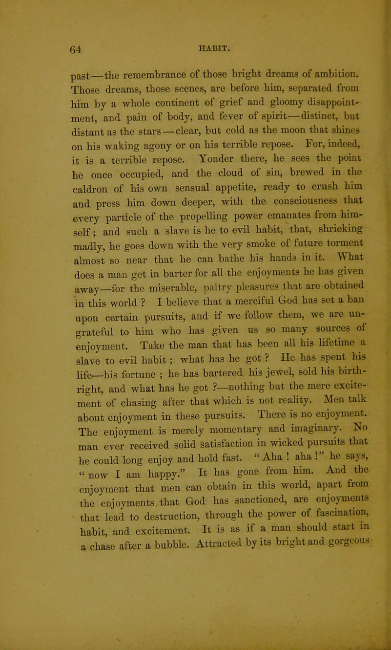 past—the remembrance of those bright dreams of ambition. Those dreams, those scenes, are before him, separated from him by a whole continent of grief and gloomy disappoint- ment, and pain of body, and fever of spirit—distinct, but distant as the stars—clear, but cold as the moon that shines on his waking agony or on his terrible repose. For, indeed, it is a terrible repose. Yonder there, he sees the point he once occupied, and the cloud of sin, brewed in the caldi'on of his own sensual appetite, ready to crush him and press him down deeper, with the consciousness that every particle of the propelling power emanates from him- self ; and such a slave is he to evil habit, that, shrieking madly, he goes down with the very smoke of future torment almost so near that he can bathe his hands in it. What does a man get in barter for all the enjoyments he has given away—for the miserable, paltry pleasures that are obtained in this world ? I believe that a merciful God has set a ban upon certain pursuits, and if we follow them, we are un- grateful to him who has given us so many sources of enjoyment. Take the man that has been all his lifetime a slave to evil habit; what has he got ? He has spent his life—his fortune ; he has bartered his jewel, sold his birth- risrht, and what has he got ?—nothing but the mere excite- ment of chasing after that which is not reality. Men talk about enjoyment in these pursuits. There is no enjoyment. The enjoyment is merely momentary and imaginary. No man ever received solid satisfaction in Avicked pursuits that he could long enjoy and hold fast. “ Aha ! aha ! he says, “ now I am happy.” It has gone from him. Aaid the enjoyment that men can obtain in this world, apart from the enjoyments,that God has sanctioned, are enjoyments that lead to destruction, through the power of fascination, habit, and excitement. It is as if a man should start in a chase after a bubble. Attracted by its bright and gorgeous