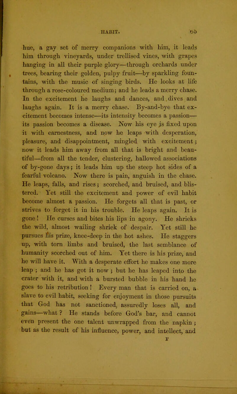 hue, a gay set of merry companions with him, it leads him through vineyards, under trellised vines, with grapes hanging in all their purple glory—through orchards under trees, bearing their golden, pulpy fruit—by sparkling foun- tains, with the music of singing birds. He looks at life through a rose-coloured medium; and he leads a merry chase. In the excitement he laughs and dances, and.dives and laughs again. It is a merry chase. By-and-bye that ex- citement becomes intense—its intensity becomes a passion— its passion becomes a disease. Now his eye js fixed upon it with earnestness, and now he leaps with desperation, pleasure, and disappointment, mingled with excitement; now it leads him away from all that is bright and beau- tiful—from aU the tender, clustering, hallowed associations of by-gone days; it leads him up the steep hot sides of a fearful volcano. Now there is pain, anguish in the chase. He leaps, falls, and rises; scorched, and bruised, and blis- tered. Yet still the excitement and power of evil habit become almost a passion. He forgets all that is past, or strives to forget it in his trouble. He leaps again. It is gone! He curses and bites his lips in agony. He shrieks the wild, almost wailing shriek of despair. Yet still he pursues l!is prize, knee-deep in the hot ashes. He staggers up, with torn limbs and bruised, the last semblance of humanity scorched out of him. Yet there is his prize, and he will have it. With a desperate effort he makes one more leap ; and he has got it now ; but he has leaped into the crater with it, and with a bursted bubble in his hand he goes to his retribution! Every man that is carried on, a slave to evil habit, seeking for enjoyment in those pursuits that God has not sanctioned, assuredly loses all, and ■ gains—what ? He stands before God’s bar, and cannot even present the one talent unwrapped from the napkin ; but as the result of his infiuence, power, and intellect, and