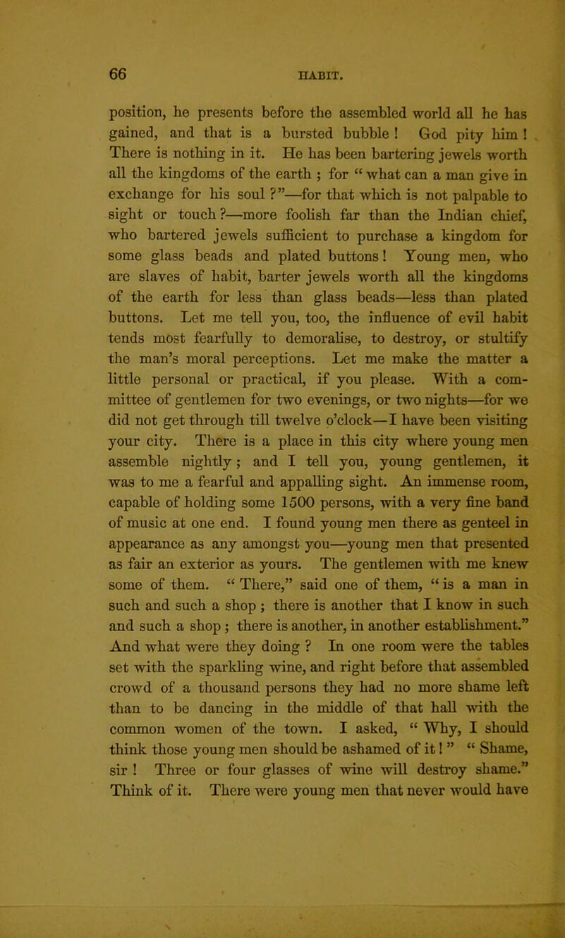 position, he presents before the assembled world all he has gained, and that is a hursted bubble ! God pity him ! There is nothing in it. He has been bartering jewels worth all the kingdoms of the earth ; for “ what can a man give in exchange for his soul ?”—^for that which is not palpable to sight or touch?—more foolish far than the Indian chief, who bartered jewels sufficient to purchase a kingdom for some glass beads and plated buttons! Young men, who are slaves of habit, barter jewels worth all the kingdoms of the earth for less than glass beads—less than plated buttons. Let me tell you, too, the influence of evil habit tends most fearfully to demoralise, to destroy, or stultify the man’s moral perceptions. Let me make the matter a little personal or practical, if you please. With a com- mittee of gentlemen for two evenings, or two nights—^for we did not get through till twelve o’clock—I have been visiting your city. There is a place in this city where young men assemble nightly; and I tell you, young gentlemen, it was to me a fearful and appalling sight. An immense room, capable of holding some 1500 persons, with a very fine band of music at one end. I found young men there as genteel in appearance as any amongst you—young men that presented as fair an exterior as yours. The gentlemen with me knew some of them. “ There,” said one of them, “ is a man in such and such a shop ; there is another that I know in such and such a shop; there is another, in another establishment.” And what were they doing ? In one room were the tables set with the sparkling wine, and right before that as^mbled crowd of a thousand persons they had no more shame left than to bo dancing in the middle of that haU with the common women of the town. I asked, “ WTiy, I should think those young men should be ashamed of it! ” “ Shame, sir ! Three or four glasses of wine will destroy shame.” Think of it. There were young men that never would have