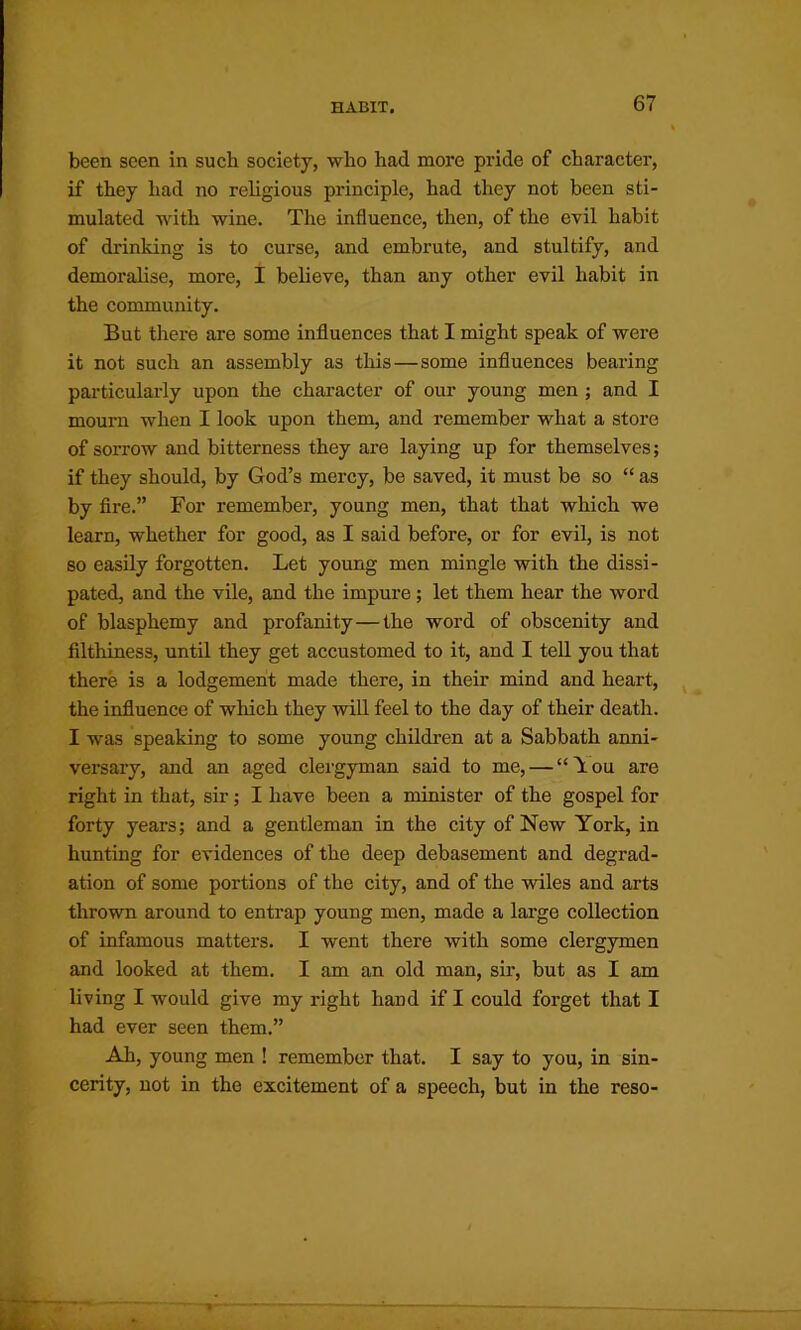 been seen in such society, who had more pride of character, if they had no religious principle, had they not been sti- mulated with wine. The influence, then, of the evil habit of drinking is to curse, and embrute, and stultify, and demoralise, more, I believe, than any other evil habit in the community. But there are some influences that I might speak of were it not such an assembly as this—some influences bearing particularly upon the character of our young men ; and I mourn when I look upon them, and remember what a store of sorrow and bitterness they are laying up for themselves; if they should, by God’s mercy, be saved, it must be so “ as by fire.” For remembei', young men, that that which we learn, whether for good, as I said before, or for evil, is not so easily forgotten. Let young men mingle with the dissi- pated, and the vile, and the impure; let them hear the word of blasphemy and profanity—the word of obscenity and filthiness, until they get accustomed to it, and I teU you that there is a lodgement made there, in their mind and heart, the influence of which they will feel to the day of their death. I was speaking to some young children at a Sabbath anni- versary, and an aged clergyman said to me, — “Tou are right in that, sir; I have been a minister of the gospel for forty years; and a gentleman in the city of New York, in hunting for evidences of the deep debasement and degrad- ation of some portions of the city, and of the wiles and arts thrown around to entrap young men, made a large collection of infamous matters. I went there with some clergymen and looked at them. I am an old man, sir, but as I am living I would give my right hand if I could forget that I had ever seen them.” Ah, young men ! remember that. I say to you, in sin- cerity, not in the excitement of a speech, but in the reso-