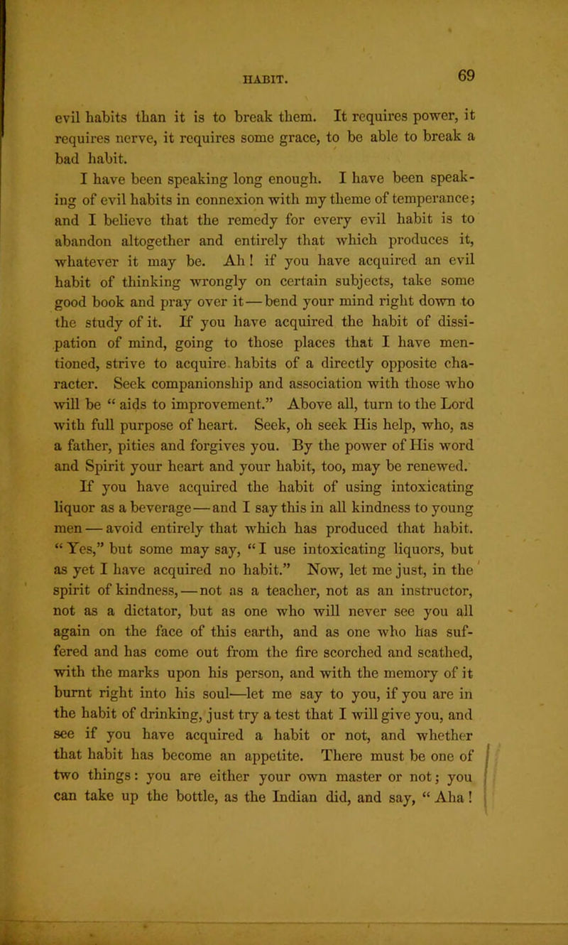 evil habits than it is to break them. It requires power, it requires nerve, it requires some grace, to be able to break a bad habit. I have been speaking long enough. I have been speak- ing of evil habits in connexion with my theme of temperance; and I believe that the remedy for every evil habit is to abandon altogether and entirely that which produces it, whatever it may be. Ah! if you have acquired an evil habit of thinking wrongly on certain subjects, take some good book and pray over it—bend your mind right down to the study of it. If you have acquired the habit of dissi- pation of mind, going to those places that I have men- tioned, strive to acquire, habits of a directly opposite cha- racter. Seek companionship and association with those who wll be “ aids to improvement.” Above all, turn to the Lord with full purpose of heart. Seek, oh seek His help, who, as a father, pities and forgives you. By the power of His word and Spirit your heart and your habit, too, may be renewed. K you have acquired the habit of using intoxicating liquor as a beverage—and I say this in all kindness to young men — avoid entirely that which has produced that habit. “ Yes,” but some may say, “ I use intoxicating liquors, but as yet I have acquired no habit.” Now, let me just, in the spirit of kindness,—not as a teacher, not as an instructor, not as a dictator, but as one who will never see you all again on the face of this earth, and as one who has suf- fered and has come out from the fire scorched and scathed, with the marks upon his person, and with the memory of it burnt right into his soul—^let me say to you, if you are in the habit of drinking, just try a test that I will give you, and see if you have acquired a habit or not, and whether that habit has become an appetite. There must be one of two things: you are either your own master or not; you can take up the bottle, as the Indian did, and say, “ Aha!