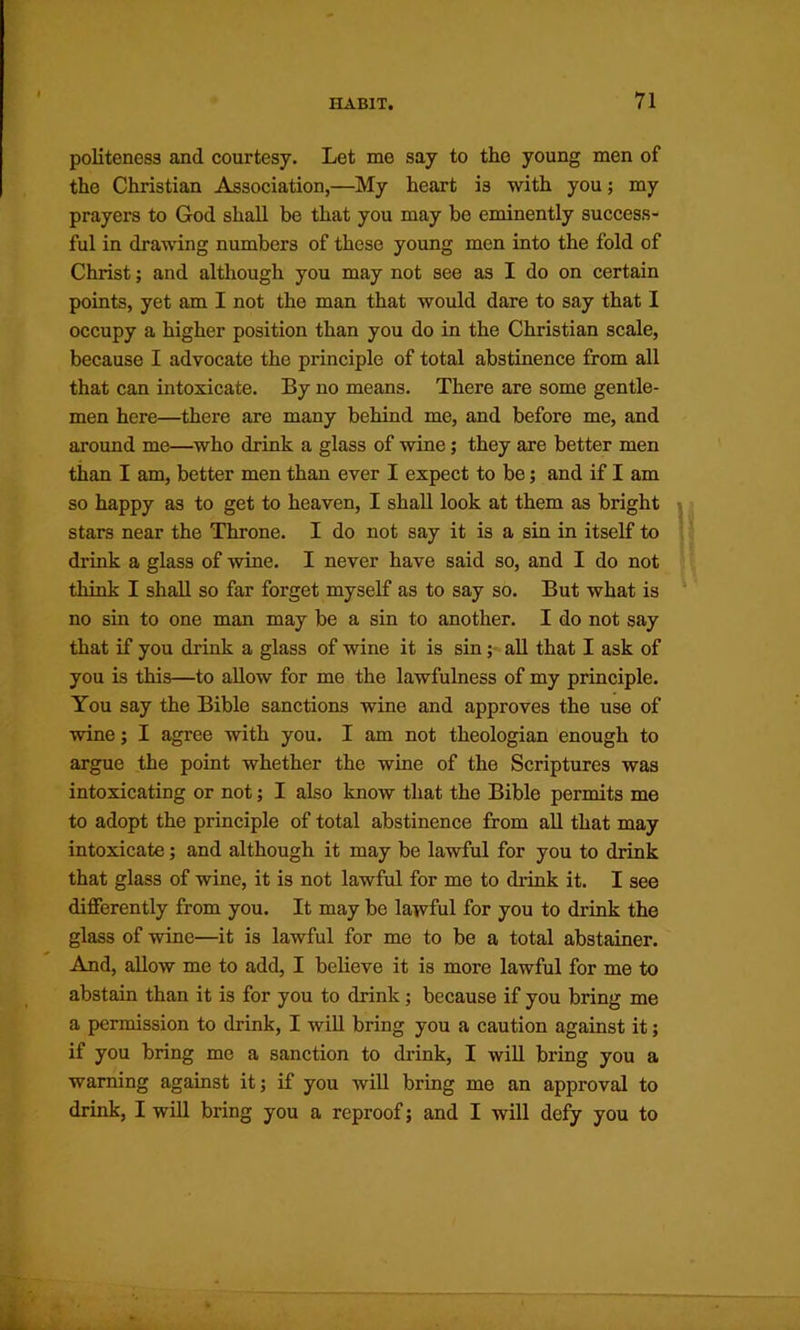 politeness and courtesy. Let me say to the young men of the Christian Association,—My heart is with you; my prayers to God shall be that you may bo eminently success- ful in drawing numbers of these young men into the fold of Christ; and although you may not see as I do on certain points, yet am I not the man that would dare to say that I occupy a higher position than you do in the Christian scale, because I advocate the principle of total abstinence from all that can intoxicate. By no means. There are some gentle- men here—there are many behind me, and before me, and around me—^who drink a glass of wine; they are better men than I am, better men than ever I expect to be; and if I am so happy as to get to heaven, I shall look at them as bright stars near the Throne. I do not say it is a sin in itself to drink a glass of wine. I never have said so, and I do not think I shall so far forget myself as to say so. But what is no sin to one man may be a sin to another. I do not say that if you drink a glass of wine it is sin; all that I ask of you is this—to allow for me the lawfulness of my principle. You say the Bible sanctions wine and approves the use of wine; I agree with you. I am not theologian enough to argue the point whether the wine of the Scriptures was intoxicating or not; I also know that the Bible permits me to adopt the principle of total abstinence from all that may intoxicate; and although it may be lawful for you to drink that glass of wine, it is not lawful for me to drink it. I see differently from you. It may be lawful for you to drink the glass of wine—it is lawful for me to be a total abstainer. And, allow me to add, I believe it is more lawful for me to abstain than it is for you to drink; because if you bring me a permission to drink, I will bring you a caution against it; if you bring me a sanction to drunk, I will bring you a warning against it; if you will bring me an approval to drink, I will bring you a reproof; and I will defy you to