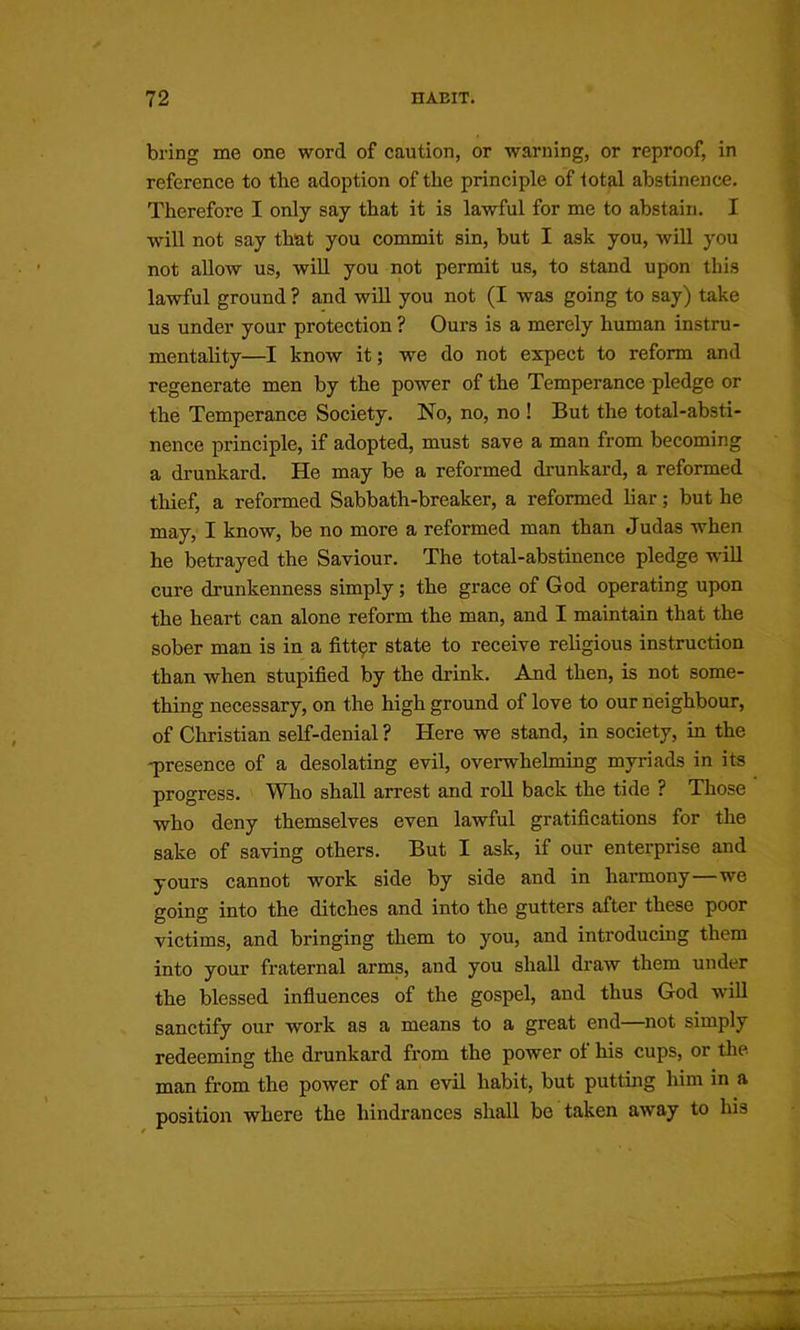 bring me one word of caution, or warning, or reproof, in reference to the adoption of the principle of lotal abstinence. Therefore I only say that it is lawful for me to abstain. I will not say that you commit sin, but I ask you, will you not allow us, wiU you not permit us, to stand upon this lawful ground ? and will you not (I was going to say) take us under your protection? Ours is a merely human instru- mentality—I know it; we do not expect to reform and regenerate men by the power of the Temperance pledge or the Temperance Society. No, no, no ! But the total-absti- nence principle, if adopted, must save a man from becoming a drunkard. He may be a reformed drunkard, a reformed thief, a reformed Sabbath-breaker, a reformed liar; but he may, I know, be no more a reformed man than Judas when he betrayed the Saviour. The total-abstinence pledge wiU cure drunkenness simply; the grace of God operating upon the heart can alone reform the man, and I maintain that the sober man is in a fitt9r state to receive religious instruction than when stupified by the drink. And then, is not some- thing necessary, on the high ground of love to our neighbour, of Christian self-denial ? Here we stand, in society, in the -presence of a desolating evil, overwhelming myriads in its progress. Wlio shall arrest and roll back the tide ? Those who deny themselves even lawful gratifications for the sake of saving others. But I ask, if our enterprise and yours cannot work side by side and in harmony—we going into the ditches and into the gutters after these poor victims, and bringing them to you, and introducing them into your fraternal arms, and you shall draw them under the blessed influences of the gospel, and thus God will sanctify our work as a means to a great end—not simply redeeming the drunkard from the power of his cups, or the man from the power of an evil habit, but putting him in a position where the hindrances shall be taken away to his