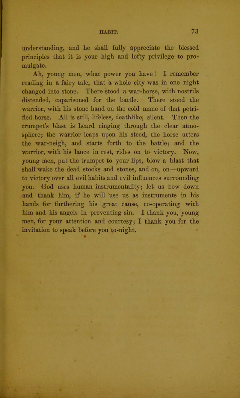 understanding, and he shall fully appreciate the blessed principles that it is your high and lofty privilege to pro- mulgate. Ah, young men, what power you have! I remember I’eading in a fairy tale, that a whole city was in one night changed into stone. There stood a war-horse, with nostrils distended, caparisoned for the battle. There stood the warrior, with his stone hand on the cold mane of that petri- fied horse. All is still, lifeless, deathlike, silent. Then the trumpet’s blast is heard ringing through the clear atmo- sphere; the warrior leaps upon his steed, the horse utters the war-neigh, and starts forth to the battle; and the warrior, with his lance in rest, rides on to victory. Now, young men, put the trumpet to your lips, blow a blast that shall wake the dead stocks and stones, and on, on—upward to victory over all evil habits and evil influences surrounding you. God uses human instrumentality; let us bow down and thank him, if he wiU use us as instruments in his hands for furthering his great cause, co-operating with him and his angels in preventing sin. I thank you, young men, for your attention and courtesy; I thank you for the invitation to speak before you to-night.