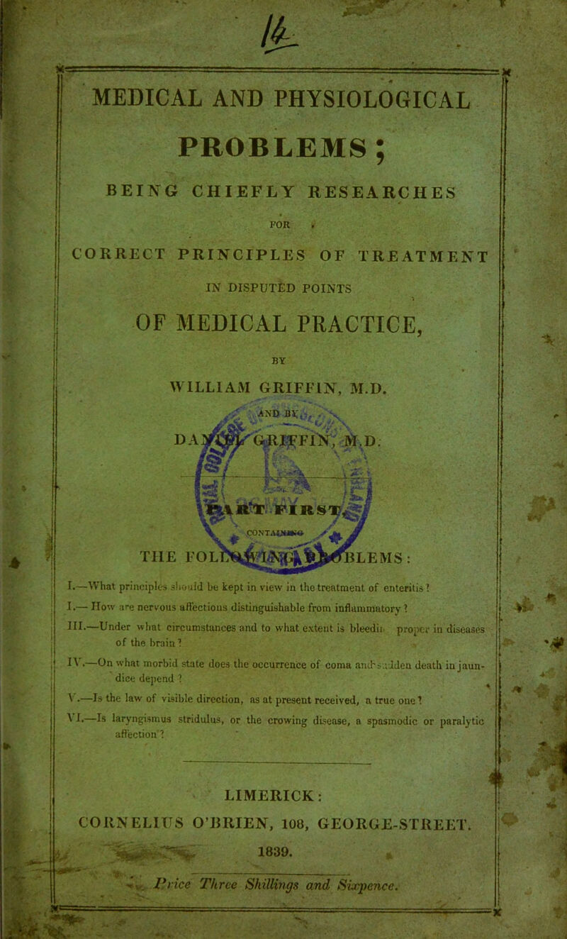 MEDICAL AND PHYSIOLOGICAL PROBLEMS; BEING CHIEFLY RESEARCHES FOR CORRECT PRINCIPLES OF TREATMENT IN DISPUTED POINTS OF MEDICAL PRACTICE, BY WILLIAM GRIFFIN, M.D. THE F I.—What principles should be kept in view in the treatment of enteritis ? I.— How are nervous aftectious distinguishable from inflammatory 1 HI.—Under what circumstances and to what e.Ytent is bleedii. proper in diseases of the brain 1 ^ V.—On what morbid state does the occurrence of coma anchsadden death in jaun- dice depend ? ^ V .—Is the law of visible direction, as at present received, a true one I ^ E—Is laryngismus stridulus, or the crowing disease, a spasmodic or paralytic affection'? LIMERICK: CORNELIUS O’RRIEN, 108, GEORGE-STREET. 1839. i . J*)ice Three Shillings and Sixpence.