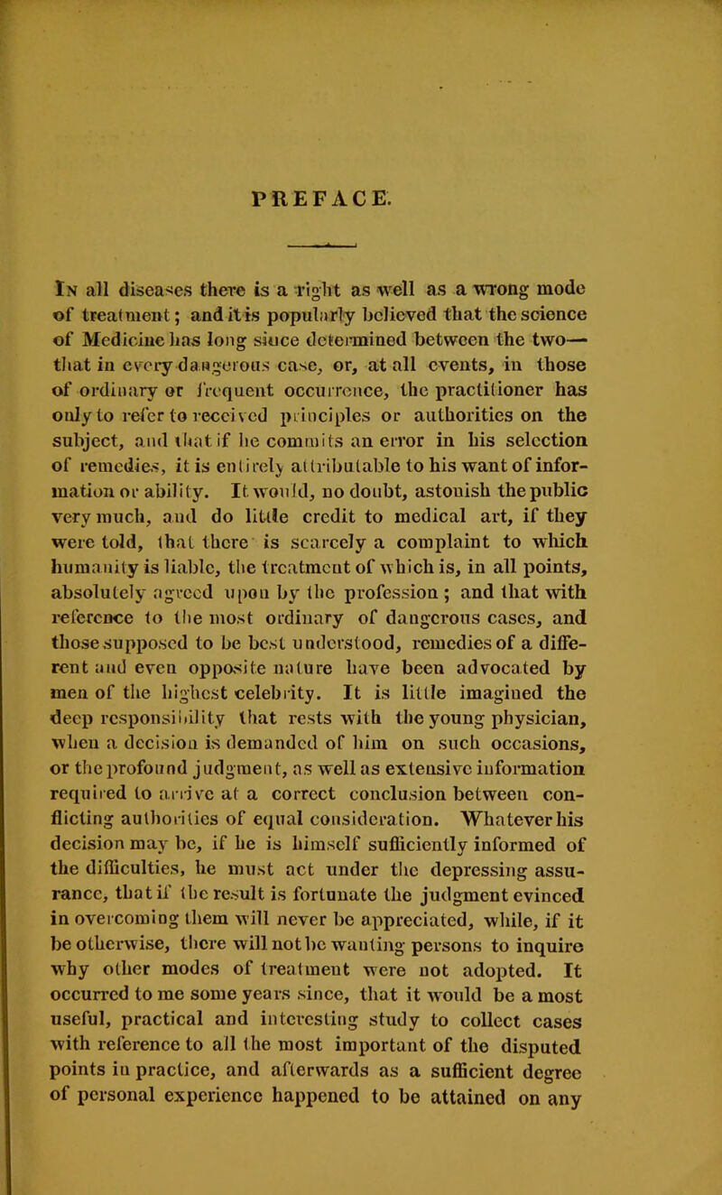 PREFACE. In all disea>«e.s there is a I’ight as well as a wTong mode of trealment; and it is popularly believed that the science of Medicine has long siuce dcteianined between the two— tliat in cv'^cry dangerous case, or, at all events, in those of oi-dinary or Ircquent occui rence, the jrraclilioner has only to refer to received principles or authorities on the subject, and iliat if he commits an error in his selection of remedies, it is entirely attributable to his want of infor- mation or ability. It would, no doubt, astonish the public very much, and do little credit to medical art, if they were told, that there is scarcely a complaint to which huma nity is liable, the treatment of which is, in all points, absolutely agreed upon by the profession ; and that mth reference to tlie most ordinary of dangerous cases, and thosesupposed to be best understood, remedies of a diffe- rent and even oppasite nature have been advocated by men of the highest celebrity. It is little imagined the deep responsi nil ity that rests with the young physician, when a decision is demanded of him on such occasions, or the profound judgment, as well as extensive information required to ariive at a correct conclusion between con- flicting authorities of equal consideration. Whatever his decision may be, if he is himself sufliciently informed of the difficulties, he must act under tlie depressing assu- rance, that if the result is fortunate the judgment evinced in overcoming them will never be appreciated, while, if it be otherwise, tlicre will not be wanting persons to inquire why other modes of treatment were not adopted. It occurred to me some years since, that it would be a most useful, practical and interesting study to collect cases with reference to all the most important of the disputed points in practice, and afterwards as a sufficient degree of personal experience happened to be attained on any