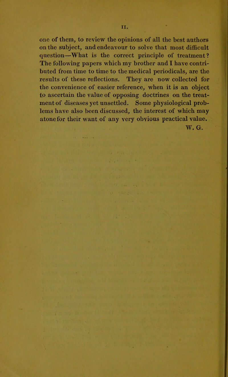 II. one of them, to review the opinions of all the best authors on the subject, and endeavour to solve that most difficult question—What is the correct principle of treatment? The following papers which my brother and I have contri- buted from time to time to the medical periodicals, are the results of these reflections. They are now collected for the convenience of easier reference, when it is an object to ascertain the value of opposing doctrines on the treat- ment of diseases yet unsettled. Some physiological prob- lems have also been discussed, the interest of which may atone for their want of any very obvious practical value. W. G.