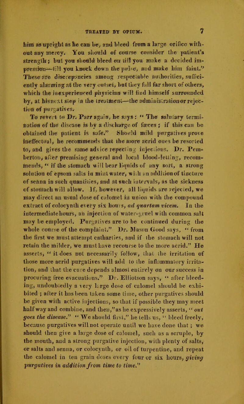 him as upright as he cau be, ami bleed from a large orifice with- out auy mercy. You should of course consider the patient’s strength ; but you should bleed en tilt you make a decided im- pressron—till you knock down the and make him faint.” These are discrepancies among lespcclablc auihorities, sufiici- enlly alarming at the rery ou tset, but they fall far short of others, which the iucsperrenced physician will find himself surro\indcd by, at hisne^tt step in the trealftienl—the administration or rejec- tion of purgatives. To retell to Dr. Parr again, he says : “ Tile salutary termi- nation of the disease is by a distharge of faeces j if this can be obtained (be patient is safe.” 8boitld mild purgatives prove ineffectual, he recommends that the more acrid ones be resorted to, and gives the same advice repecting injeciions. Dr. Pem- berton, after premising general and local blood-letting, recom- mends, “ if the stomach will bear liquids of any sort, a strong solution of epsom salts in mint water, wiih an addition of Unctiire of senna in such quantities, and at such iulenals, as the sickness of stomach will allow. If, however, all liquids are rejected, we may direct an usual dose of calomel in union w ith the compound extract of colocynlh every six houi s, ad qnartam vicem. In the intermediate hours, an injection of water-gruel with common salt may be employed. Purgatives are to be continued during the whole course of the complaint.” Dr. Mason Good says, “ from the fii-st we mustallenipt cathartics, and if the stomach will not retain the milder, we must have recourse to the more acrid.” He asserts, “ it does not necessarily follow, that the irritation of those more acrid purgatives will add to the inflammatory irrita- tion, and that the cure depends almost entirely on our success in procuring free evacuations.” Dr. Elliolson says, “ after bleed- ing, undoubtedly a very large dose of calomel should be exhi- bited ; after it has been taken some Lime, other purgatives should be given with active injections, so that if possible they may meet halfway and combine, and then,” as be expressively asserts, “ owt goes the disease.” “ We should first,” he tells us, “ bleed freely, becansc purgatives will not operate until we have done that ; we should then give a large dose of calomel, such as a scruple, by the mouth, and a strong purgative injection, with plenty of salts, or salts and senna, or colocynlh, or oil of turpentine, and repeat the calomel in (en grain doses cvci y four or six hours, giving purgatives in addition from time to ihne”