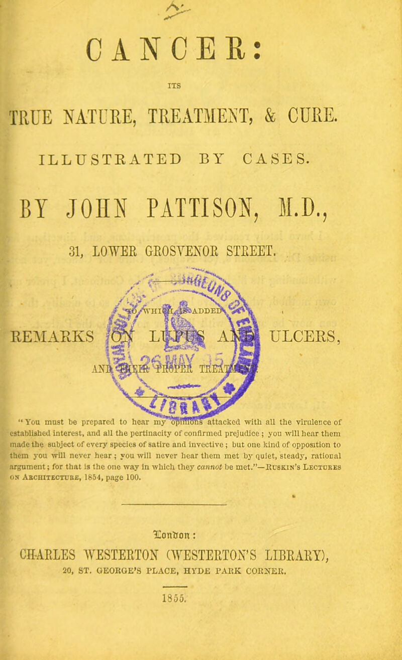 CANCEE: ITS TRUE NATURE, TREATMENT, & CORE. ILLUSTEATED BY CASES. BY JOHN PATTISON, M.D., 31, LOWER GEOSVENOE STREET. “You must be prepared to hear my' ■ opiTO !Ss'attacked with all the virulence of established interest, and all the pertinacity of confirmed prejudice; you will hear them made the subject of every species of satire and invective; but one kind of opposition to them you will never hear; you will never hear them met by quiet, steady, rational argument; for that is the one way In which they cannot be met.”—Euskin’s Lectdees os Abchitectuee, 1854, page 100. REMAEKS ULCERS, IConUon: CHARLES WESTERTON (WESTERTON’S LIBRARY), 20, ST. GEORGE’S PLACE, HYDE PARK CORNER. 1855.