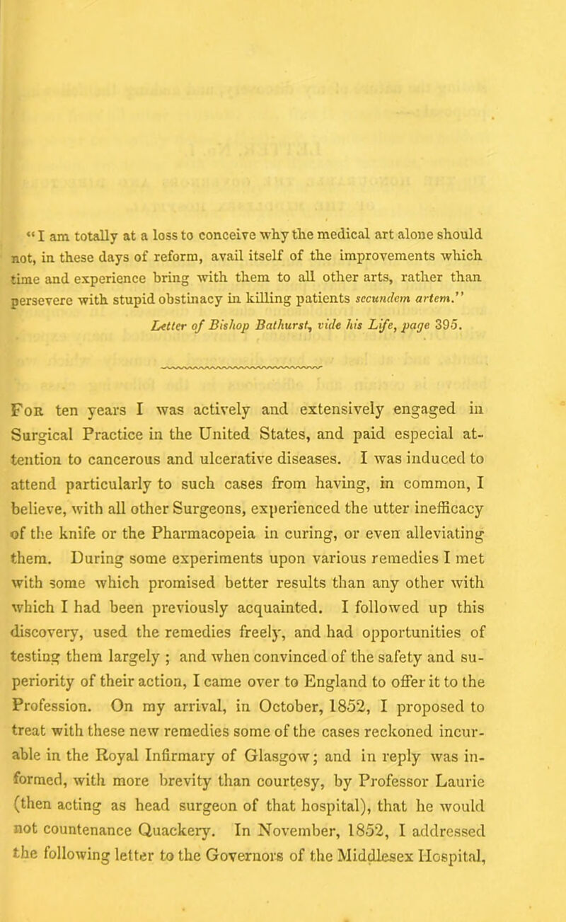 not, in these days of reform, avail itself of the improvements which time and experience bring with them to all other arts, rather than persevere with stupid obstinacy in killing patients sccundem artem.” Litter of Bishop Bathurst., vide his Life, page 395. For ten years I was actively and extensively engaged in Surgical Practice in the United States, and paid especial at- tention to cancerous and ulcerative diseases. I was induced to attend particularly to such cases from having, in common, I believe, with all other Surgeons, experienced the utter inefficacy of the knife or the Pharmacopeia in curing, or even alleviating them. During some experiments upon various remedies I met with some which promised better results than any other with which I had been previously acquainted. I followed up this discovery, used the remedies freely, and had opportunities of testing them largely ; and when convinced of the safety and su- periority of their action, I came over to England to offer it to the Profession. On my arrival, in October, 1852, I proposed to treat with these new remedies some of the cases reckoned incur- able in the Royal Infirmary of Glasgow; and in reply was in- formed, with more brevity than courtesy, by Professor Laurie (then acting as head surgeon of that hospital), that he would not countenance Quackery. In November, 1852, I addressed the following letter to the Governors of the Middlesex Hospital,