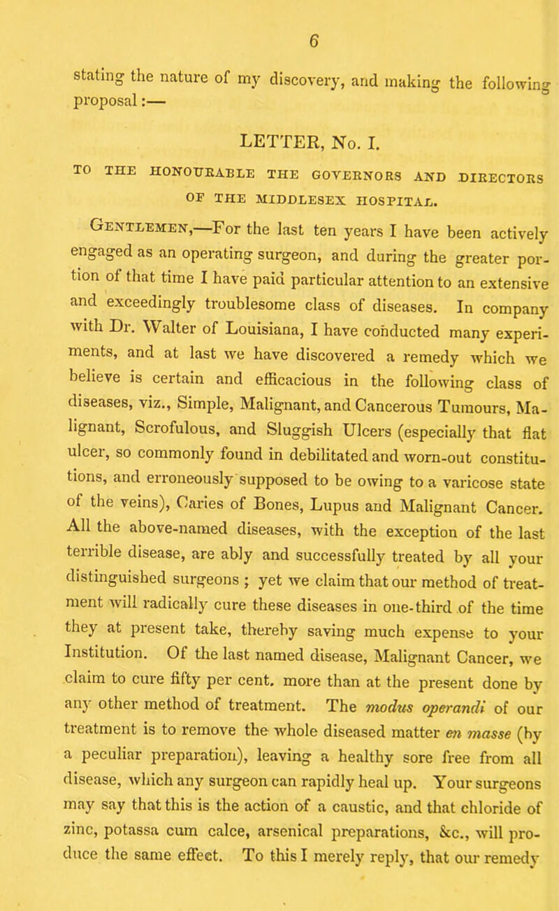 stating the nature of my discovery, and making the following proposal:— LETTER, No. I. TO THE HONOXTEABLE THE GOVEKNORS AND DIRECTORS or THE MIDDLESEX HOSPITAL. Gentlemen,—^For the last ten years I have been actively engaged as an operating surgeon, and during the greater por- tion of that time I have paid particular attention to an extensive and exceedingly troublesome class of diseases. In company with Dr. Walter of Louisiana, I have conducted many experi- ments, and at last we have discovered a remedy which we believe is certain and efficacious in the following class of diseases, viz.. Simple, Malignant, and Cancerous Tumours, Ma- lignant, Scrofulous, and Sluggish Ulcers (especially that flat ulcer, so commonly found in debilitated and worn-out constitu- tions, and erroneously supposed to be owing to a varicose state of the veins). Caries of Bones, Lupus and Malignant Cancer. All the above-named diseases, with the exception of the last terrible disease, are ably and successfully treated by all your distinguished surgeons ; yet we claim that our method of treat- ment will radically cure these diseases in one-third of the time they at present take, thereby saving much expense to your Institution. Of the last named disease. Malignant Cancer, we claim to cure fifty per cent, more than at the present done by any othei' method of treatment. The modus operandi of our treatment is to remove the whole diseased matter m masse (by a peculiar preparation), leaving a healthy sore free from all disease, which any surgeon can rapidly heal up. Your surgeons may say that this is the action of a caustic, and that chloride of zinc, potassa cum calce, arsenical preparations, &c., will pro- duce the same eflfect. To this I merely reply, that our remedy