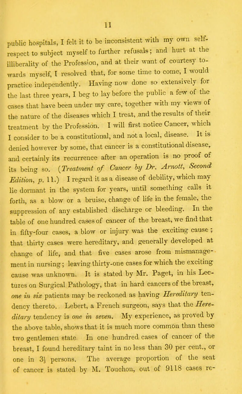 public hospitals, I felt it to be inconsistent with my own self- respect to subject myself to further refusals; and hurt at the illiberality of the Profession, and at their want of courtesy to- wards myself, I resolved that, for some time to come, I would practice independently. Having now done so extensively for the last three years, I beg to lay before the public a few of the cases that have been under my care, together with my views of the nature of the diseases which I treat, and the results of their treatment by the Profession. I will first notice Cancer, which I consider to be a constitutional, and not a local, disease. It is denied however by some, that cancer is a constitutional disease, and certainly its recurrence after an operation is no proof of its being so. {Treatment of Cancer hy Dr. Arnott, Second Edition, JJ. 11.) I regard it as a disease of debility, which may lie doi-mant in the system for years, until something calls it forth, as a blow or a bruise, change of life in the female, the suppression of any established discharge or bleeding. In the table of one hundred cases of cancer of the breast, we find that in fifty*four cases, a blow or injury was the exciting cause; that thirty cases were hereditary, and generally developed at change of life, and that five cases arose from mismanage- ment in nursing; leaving thirty-one cases for which the exciting cause was unknown. It is stated by Mr. Paget, in his Lec- tures on Surgical Pathology, that in hard cancers of the breast, one in six patients may be reckoned as having Hereditary ten- dency thereto. Lebert, a French surgeon, says that \}oq Here- ditary tendency is one in seven. My experience, as proved by the above table, shows that it is much more common than these two gentlemen state. In one hundred cases of cancer of the breast, I found hereditary taint in no less than 30 per cent., or one in 3j persons. The average proportion of the seat of cancer is stated by M. Touchon, out of 9118 cases re-