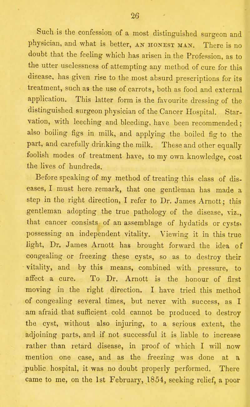 Such is the confession of a most distinguished surgeon and physician, and what is better, an honest man. There is no doubt that the feeling which has arisen in the Profession, as to the utter uselessness of attempting any method of cure for this disease, has given rise to the most absurd prescriptions for its treatment, such as the use of carrots, both as food and external application. This latter form is the favourite dressinar of the O distinguished surgeon physician of the Cancer Hospital. Star- vation, with leeching and bleeding, have been recommended; also boiling figs in milk, and applying the boiled fig to the part, and carefully drinking the milk. These and other equally foolish modes of treatment have, to my own knowledge, cost the lives of hundreds. Before speaking of my method of treating this class of dis- eases, I must here remark, that one gentleman has made a step in the right direction, I refer to Dr. James Arnott; this gentleman adopting the true pathology of the disease, viz., that cancer consists of an assemblage of hydatids or cystsi possessing an independent vitality. Viewing it in this true light. Dr. James Arnott has brought forward the idea of congealing or freezing these cysts, so as to destroy their vitality, and by this means, combined with pressure, to affect a cure. To Dr. Arnott is the honour of first moving in the right direction, I have tried this method of congealing several times, but never with success, as I am afraid that sufficient cold cannot be produced to destroy the cyst, without also injuring, to a serious extent, the adjoining parts, and if not successful it is liable to increase rather than retard disease, in proof of which I will now mention one case, and as the freezing was done at a public hospital, it was no doubt properly performed. There came to me, on the 1st February, J854, seeking relief, a poor