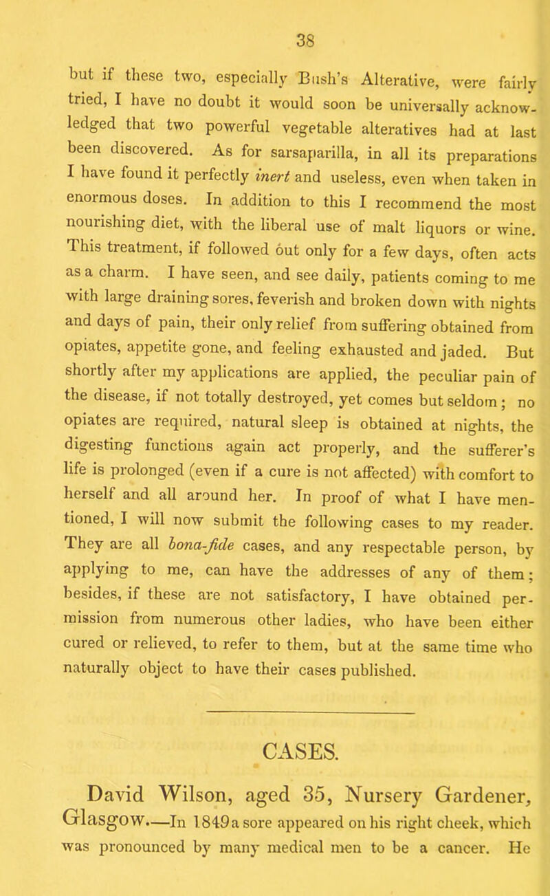 but if these two, especially Bush’s Alterative, were fairly tried, I have no doubt it would soon be universally acknow- ledged that two powerful vegetable alteratives had at last been discovered. As for sarsaparilla, in all its preparations I have found it perfectly inert and useless, even when taken in enormous doses. In addition to this I recommend the most nourishing diet, with the liberal use of malt liquors or wine. This treatment, if followed out only for a few days, often acts as a charm. I have seen, and see daily, patients coming to me with large draining sores, feverish and broken down with nights and days of pain, their only relief from suffering obtained from opiates, appetite gone, and feeling exhausted and jaded. But shortly after my applications are applied, the peculiar pain of the disease, if not totally destroyed, yet comes but seldom; no opiates are required, natural sleep is obtained at nights, the digesting functions again act properly, and the sufferer’s life is prolonged (even if a cure is not affected) with comfort to herself and all around her. In proof of what I have men- tioned, I will now submit the following cases to my reader. They are all bona-Jide cases, and any respectable person, by applying to me, can have the addresses of any of them; besides, if these are not satisfactory, I have obtained per- mission from numerous other ladies, who have been either cured or relieved, to refer to them, but at the same time who naturally object to have their cases published. CASES. David Wilson, aged 35, Nursery Gardener, Glasgow—In 1849 a sore appeared on his right cheek, which was pronounced by many medical men to be a cancer. He